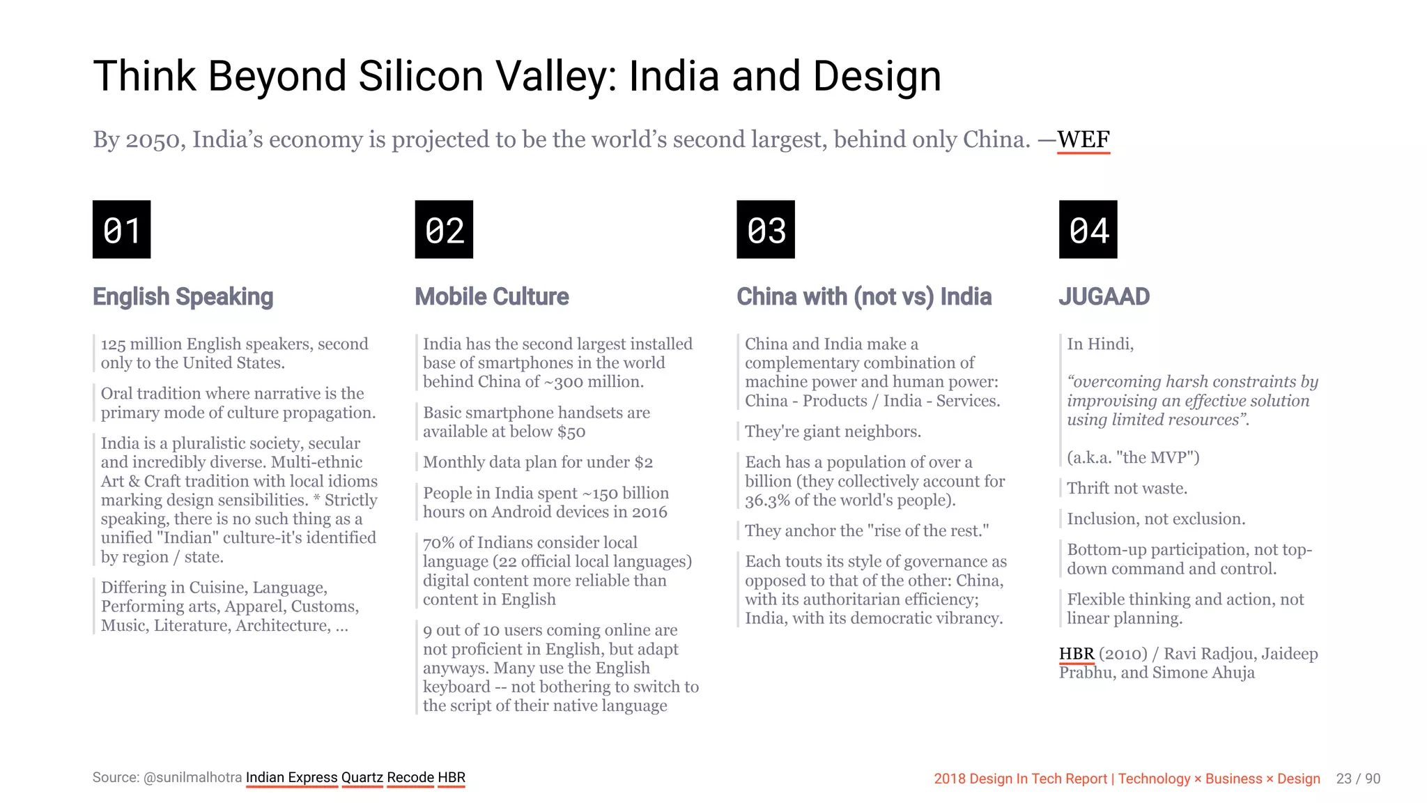 3/10/2018 2018 Design In Tech Report
http://jmmbp001.local:5757/?ckcachecontrol=1520689902#16 23/90
Think Beyond Silicon Valley: India and Design
By 2050, India’s economy is projected to be the world’s second largest, behind only China. —WEF
01
English Speaking
125 million English speakers, second
only to the United States.
Oral tradition where narrative is the
primary mode of culture propagation.
India is a pluralistic society, secular
and incredibly diverse. Multi-ethnic
Art & Craft tradition with local idioms
marking design sensibilities. * Strictly
speaking, there is no such thing as a
unified "Indian" culture-it's identified
by region / state.
Differing in Cuisine, Language,
Performing arts, Apparel, Customs,
Music, Literature, Architecture, …
02
Mobile Culture
India has the second largest installed
base of smartphones in the world
behind China of ~300 million.
Basic smartphone handsets are
available at below $50
Monthly data plan for under $2
People in India spent ~150 billion
hours on Android devices in 2016
70% of Indians consider local
language (22 official local languages)
digital content more reliable than
content in English
9 out of 10 users coming online are
not proficient in English, but adapt
anyways. Many use the English
keyboard -- not bothering to switch to
the script of their native language
03
China with (not vs) India
China and India make a
complementary combination of
machine power and human power:
China - Products / India - Services.
They're giant neighbors.
Each has a population of over a
billion (they collectively account for
36.3% of the world's people).
They anchor the "rise of the rest."
Each touts its style of governance as
opposed to that of the other: China,
with its authoritarian efficiency;
India, with its democratic vibrancy.
04
JUGAAD
In Hindi,
“overcoming harsh constraints by
improvising an effective solution
using limited resources”.
(a.k.a. "the MVP")
Thrift not waste.
Inclusion, not exclusion.
Bottom-up participation, not top-
down command and control.
Flexible thinking and action, not
linear planning.
HBR (2010) / Ravi Radjou, Jaideep
Prabhu, and Simone Ahuja
Source: @sunilmalhotra Indian Express Quartz Recode HBR 2018 Design In Tech Report | Technology × Business × Design 23 / 90
 