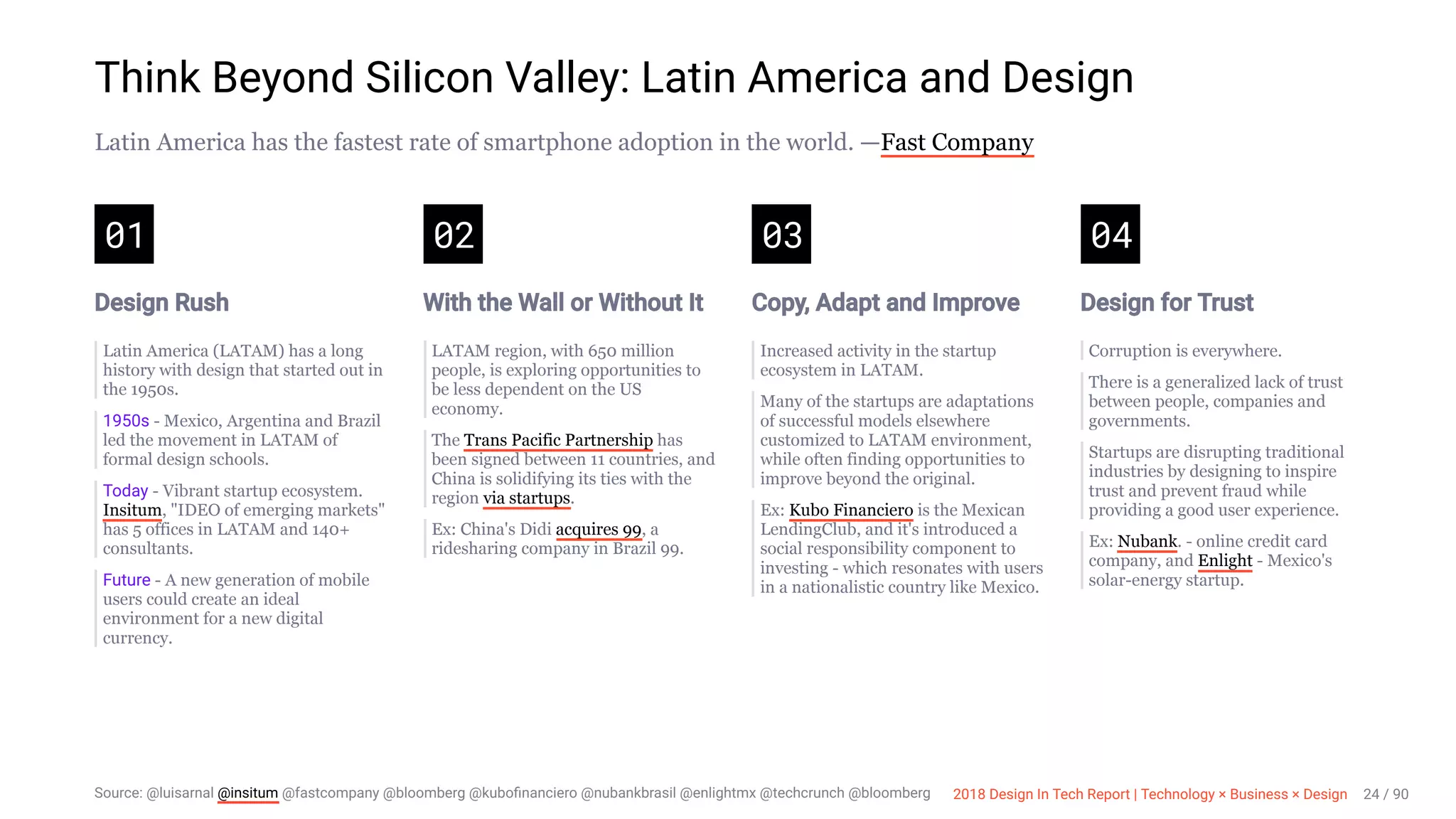 3/10/2018 2018 Design In Tech Report
http://jmmbp001.local:5757/?ckcachecontrol=1520689902#16 24/90
Think Beyond Silicon Valley: Latin America and Design
Latin America has the fastest rate of smartphone adoption in the world. —Fast Company
01
Design Rush
Latin America (LATAM) has a long
history with design that started out in
the 1950s.
1950s - Mexico, Argentina and Brazil
led the movement in LATAM of
formal design schools.
Today - Vibrant startup ecosystem.
Insitum, "IDEO of emerging markets"
has 5 offices in LATAM and 140+
consultants.
Future - A new generation of mobile
users could create an ideal
environment for a new digital
currency.
02
With the Wall or Without It
LATAM region, with 650 million
people, is exploring opportunities to
be less dependent on the US
economy.
The Trans Pacific Partnership has
been signed between 11 countries, and
China is solidifying its ties with the
region via startups.
Ex: China's Didi acquires 99, a
ridesharing company in Brazil 99.
03
Copy, Adapt and Improve
Increased activity in the startup
ecosystem in LATAM.
Many of the startups are adaptations
of successful models elsewhere
customized to LATAM environment,
while often finding opportunities to
improve beyond the original.
Ex: Kubo Financiero is the Mexican
LendingClub, and it's introduced a
social responsibility component to
investing - which resonates with users
in a nationalistic country like Mexico.
04
Design for Trust
Corruption is everywhere.
There is a generalized lack of trust
between people, companies and
governments.
Startups are disrupting traditional
industries by designing to inspire
trust and prevent fraud while
providing a good user experience.
Ex: Nubank. - online credit card
company, and Enlight - Mexico's
solar-energy startup.
Source: @luisarnal @insitum @fastcompany @bloomberg @kuboﬁnanciero @nubankbrasil @enlightmx @techcrunch @bloomberg 2018 Design In Tech Report | Technology × Business × Design 24 / 90
 