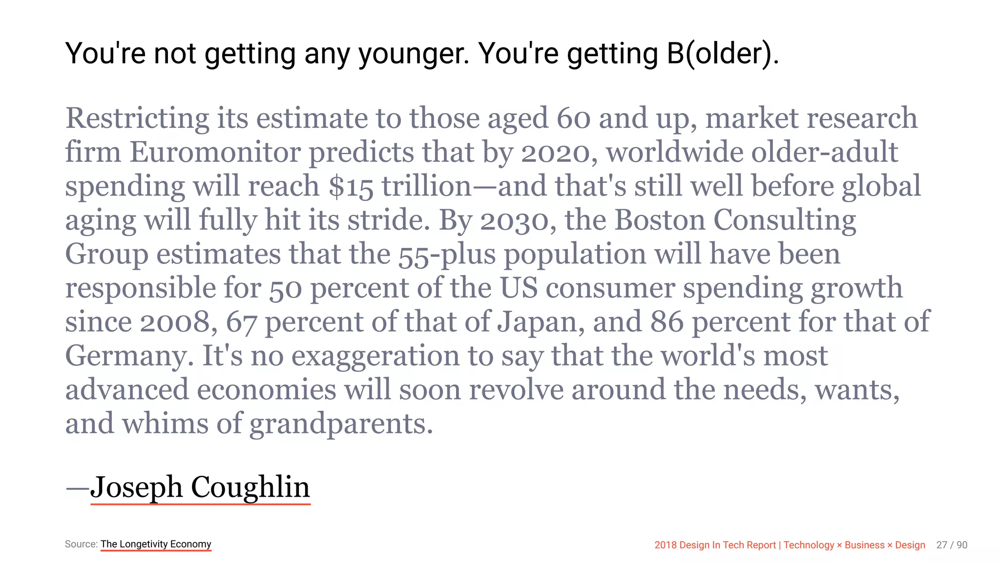 3/10/2018 2018 Design In Tech Report
http://jmmbp001.local:5757/?ckcachecontrol=1520689902#16 27/90
You're not getting any younger. You're getting B(older).
Restricting its estimate to those aged 60 and up, market research
firm Euromonitor predicts that by 2020, worldwide older-adult
spending will reach $15 trillion—and that's still well before global
aging will fully hit its stride. By 2030, the Boston Consulting
Group estimates that the 55-plus population will have been
responsible for 50 percent of the US consumer spending growth
since 2008, 67 percent of that of Japan, and 86 percent for that of
Germany. It's no exaggeration to say that the world's most
advanced economies will soon revolve around the needs, wants,
and whims of grandparents.
—Joseph Coughlin
Source: The Longetivity Economy 2018 Design In Tech Report | Technology × Business × Design 27 / 90
 