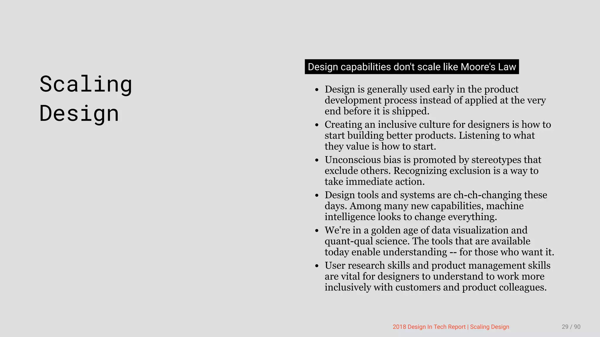 3/10/2018 2018 Design In Tech Report
http://jmmbp001.local:5757/?ckcachecontrol=1520689902#16 29/90
 
Scaling
Design
Design capabilities don't scale like Moore's Law
Design is generally used early in the product
development process instead of applied at the very
end before it is shipped.
Creating an inclusive culture for designers is how to
start building better products. Listening to what
they value is how to start.
Unconscious bias is promoted by stereotypes that
exclude others. Recognizing exclusion is a way to
take immediate action.
Design tools and systems are ch-ch-changing these
days. Among many new capabilities, machine
intelligence looks to change everything.
We're in a golden age of data visualization and
quant-qual science. The tools that are available
today enable understanding -- for those who want it.
User research skills and product management skills
are vital for designers to understand to work more
inclusively with customers and product colleagues.
2018 Design In Tech Report | Scaling Design 29 / 90
 