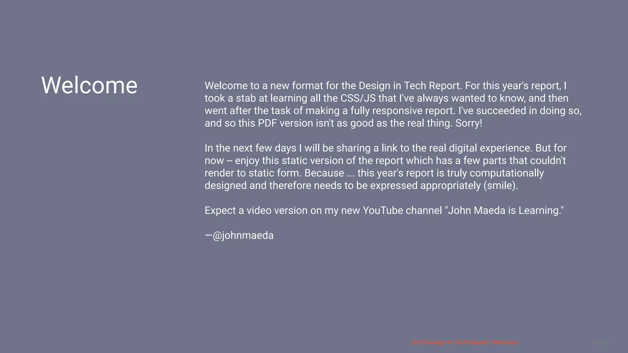 3/10/2018 2018 Design In Tech Report
http://jmmbp001.local:5757/?ckcachecontrol=1520689902#16 3/90
Welcome Welcome to a new format for the Design in Tech Report. For this year's report, I
took a stab at learning all the CSS/JS that I've always wanted to know, and then
went after the task of making a fully responsive report. I've succeeded in doing so,
and so this PDF version isn't as good as the real thing. Sorry!
In the next few days I will be sharing a link to the real digital experience. But for
now -- enjoy this static version of the report which has a few parts that couldn't
render to static form. Because ... this year's report is truly computationally
designed and therefore needs to be expressed appropriately (smile).
Expect a video version on my new YouTube channel "John Maeda is Learning."
—@johnmaeda
 
2018 Design In Tech Report | Welcome 3 / 90
 