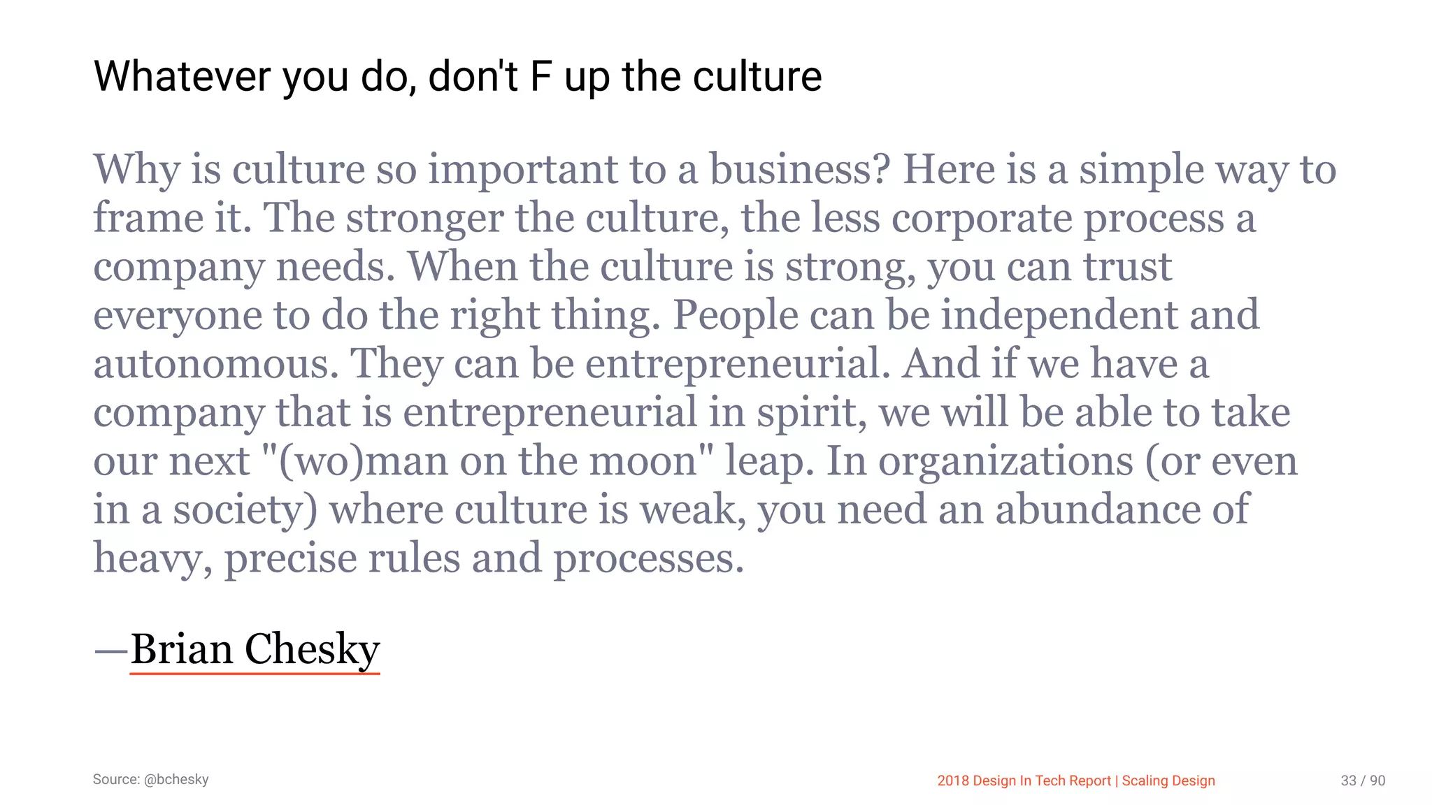 3/10/2018 2018 Design In Tech Report
http://jmmbp001.local:5757/?ckcachecontrol=1520689902#16 33/90
Whatever you do, don't F up the culture
Why is culture so important to a business? Here is a simple way to
frame it. The stronger the culture, the less corporate process a
company needs. When the culture is strong, you can trust
everyone to do the right thing. People can be independent and
autonomous. They can be entrepreneurial. And if we have a
company that is entrepreneurial in spirit, we will be able to take
our next "(wo)man on the moon" leap. In organizations (or even
in a society) where culture is weak, you need an abundance of
heavy, precise rules and processes.
—Brian Chesky
Source: @bchesky 2018 Design In Tech Report | Scaling Design 33 / 90
 