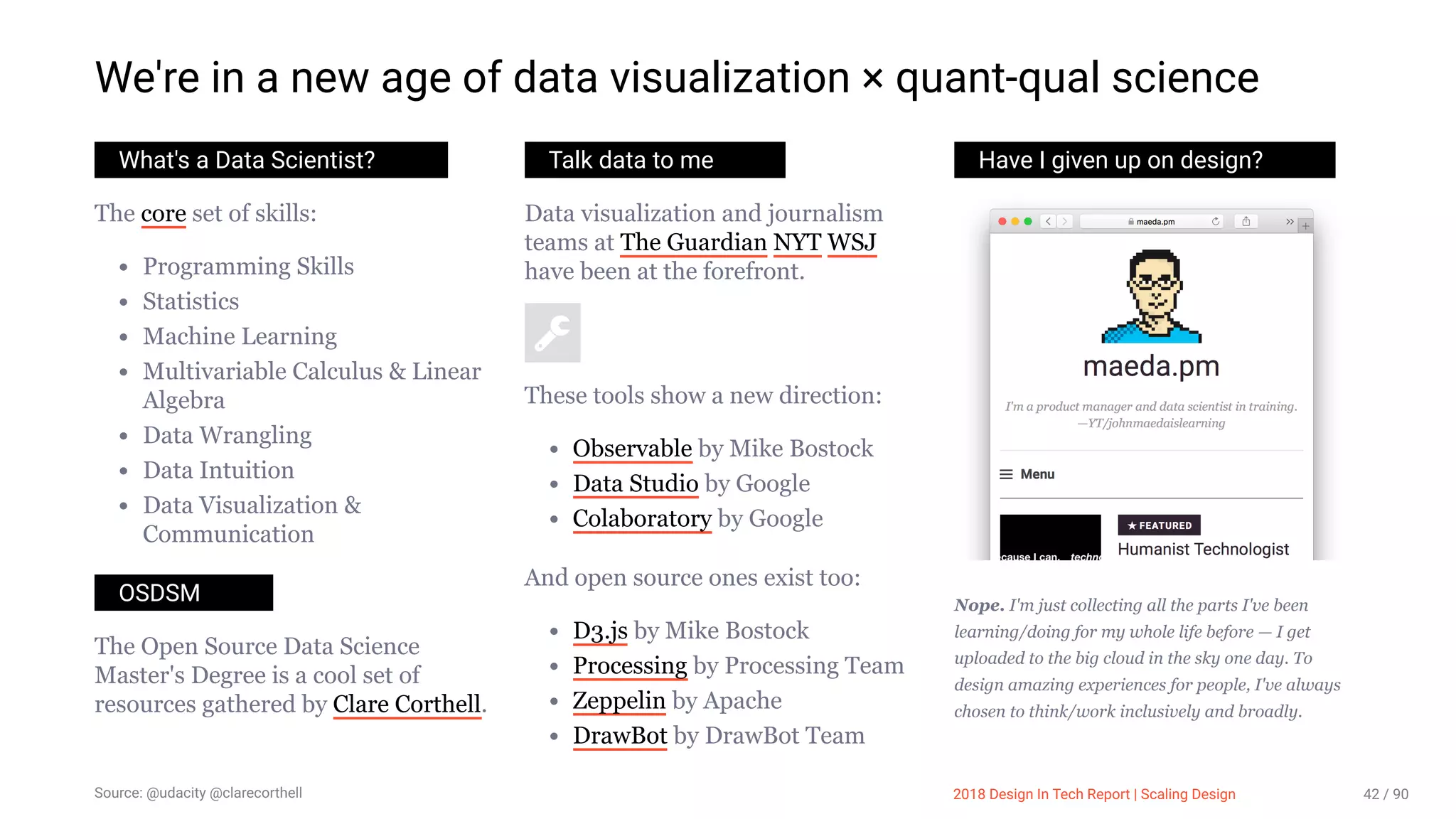 3/10/2018 2018 Design In Tech Report
http://jmmbp001.local:5757/?ckcachecontrol=1520689902#16 42/90
We're in a new age of data visualization × quant-qual science
What's a Data Scientist?
The core set of skills:
Programming Skills
Statistics
Machine Learning
Multivariable Calculus & Linear
Algebra
Data Wrangling
Data Intuition
Data Visualization &
Communication
OSDSM
The Open Source Data Science
Master's Degree is a cool set of
resources gathered by Clare Corthell.
Talk data to me
Data visualization and journalism
teams at The Guardian NYT WSJ
have been at the forefront.
These tools show a new direction:
Observable by Mike Bostock
Data Studio by Google
Colaboratory by Google
And open source ones exist too:
D3.js by Mike Bostock
Processing by Processing Team
Zeppelin by Apache
DrawBot by DrawBot Team
Have I given up on design?
Nope. I'm just collecting all the parts I've been
learning/doing for my whole life before — I get
uploaded to the big cloud in the sky one day. To
design amazing experiences for people, I've always
chosen to think/work inclusively and broadly.
Source: @udacity @clarecorthell 2018 Design In Tech Report | Scaling Design 42 / 90
 