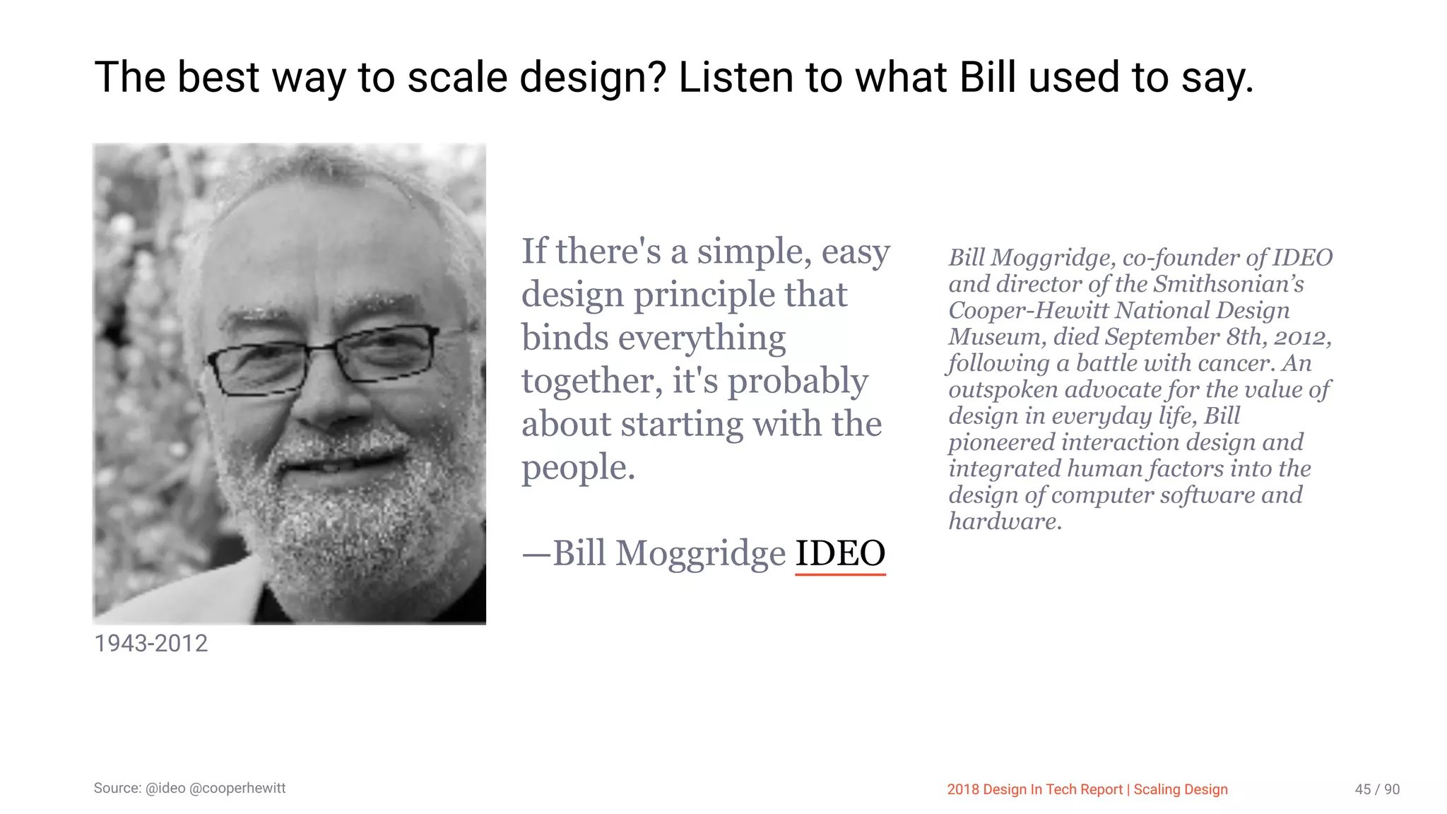 3/10/2018 2018 Design In Tech Report
http://jmmbp001.local:5757/?ckcachecontrol=1520689902#16 45/90
The best way to scale design? Listen to what Bill used to say.
1943-2012
If there's a simple, easy
design principle that
binds everything
together, it's probably
about starting with the
people.
—Bill Moggridge IDEO
 
Bill Moggridge, co­founder of IDEO
and director of the Smithsonian’s
Cooper­Hewitt National Design
Museum, died September 8th, 2012,
following a battle with cancer. An
outspoken advocate for the value of
design in everyday life, Bill
pioneered interaction design and
integrated human factors into the
design of computer software and
hardware.
Source: @ideo @cooperhewitt 2018 Design In Tech Report | Scaling Design 45 / 90
 