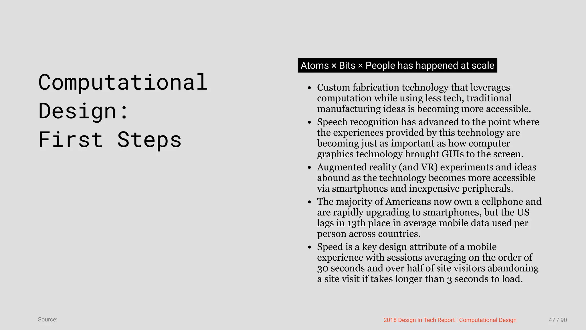 3/10/2018 2018 Design In Tech Report
http://jmmbp001.local:5757/?ckcachecontrol=1520689902#16 47/90
 
Computational
Design:
First Steps
Atoms × Bits × People has happened at scale
Custom fabrication technology that leverages
computation while using less tech, traditional
manufacturing ideas is becoming more accessible.
Speech recognition has advanced to the point where
the experiences provided by this technology are
becoming just as important as how computer
graphics technology brought GUIs to the screen.
Augmented reality (and VR) experiments and ideas
abound as the technology becomes more accessible
via smartphones and inexpensive peripherals.
The majority of Americans now own a cellphone and
are rapidly upgrading to smartphones, but the US
lags in 13th place in average mobile data used per
person across countries.
Speed is a key design attribute of a mobile
experience with sessions averaging on the order of
30 seconds and over half of site visitors abandoning
a site visit if takes longer than 3 seconds to load.
2018 Design In Tech Report | Computational DesignSource: 47 / 90
 