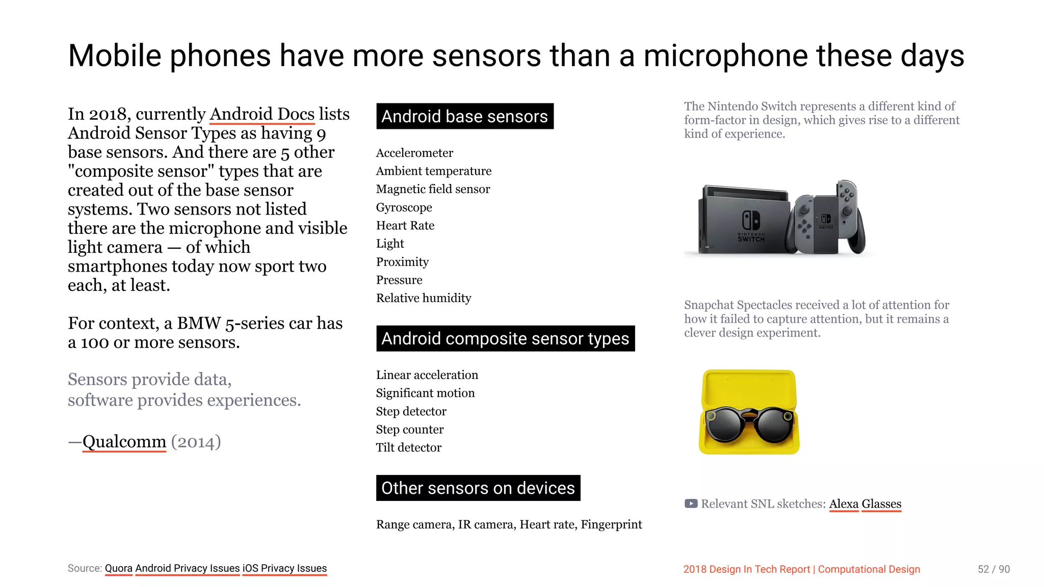 3/10/2018 2018 Design In Tech Report
http://jmmbp001.local:5757/?ckcachecontrol=1520689902#16 52/90
Mobile phones have more sensors than a microphone these days
In 2018, currently Android Docs lists
Android Sensor Types as having 9
base sensors. And there are 5 other
"composite sensor" types that are
created out of the base sensor
systems. Two sensors not listed
there are the microphone and visible
light camera — of which
smartphones today now sport two
each, at least.
For context, a BMW 5-series car has
a 100 or more sensors.
Sensors provide data,
software provides experiences.
—Qualcomm (2014)
Android base sensors
Accelerometer
Ambient temperature
Magnetic field sensor
Gyroscope
Heart Rate
Light
Proximity
Pressure
Relative humidity
Android composite sensor types
Linear acceleration
Significant motion
Step detector
Step counter
Tilt detector
Other sensors on devices
Range camera, IR camera, Heart rate, Fingerprint
The Nintendo Switch represents a different kind of
form-factor in design, which gives rise to a different
kind of experience.
Snapchat Spectacles received a lot of attention for
how it failed to capture attention, but it remains a
clever design experiment.
Relevant SNL sketches: Alexa Glasses
Source: Quora Android Privacy Issues iOS Privacy Issues 2018 Design In Tech Report | Computational Design 52 / 90
 