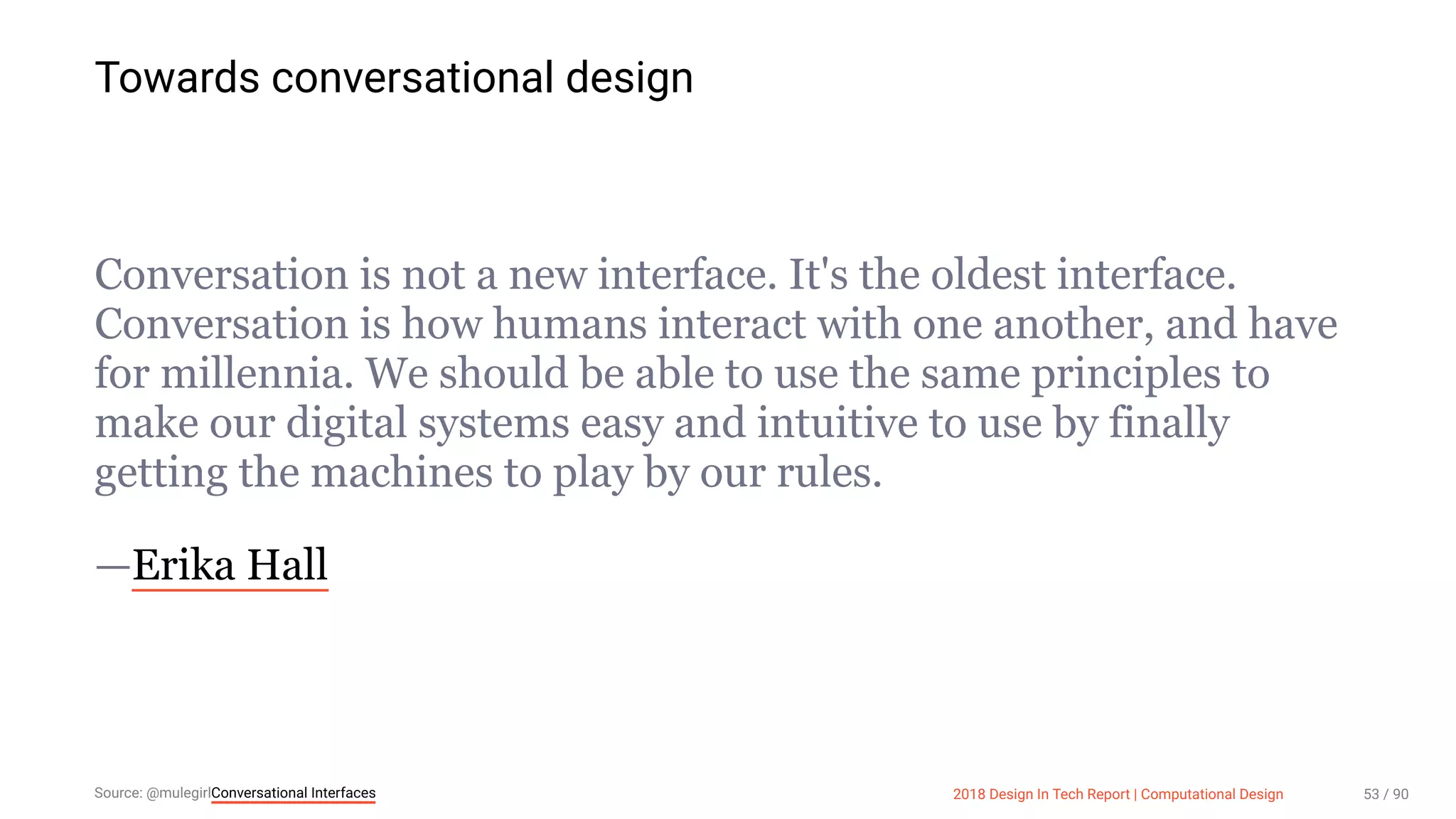 3/10/2018 2018 Design In Tech Report
http://jmmbp001.local:5757/?ckcachecontrol=1520689902#16 53/90
Towards conversational design
Conversation is not a new interface. It's the oldest interface.
Conversation is how humans interact with one another, and have
for millennia. We should be able to use the same principles to
make our digital systems easy and intuitive to use by finally
getting the machines to play by our rules.
—Erika Hall
Source: @mulegirlConversational Interfaces 2018 Design In Tech Report | Computational Design 53 / 90
 