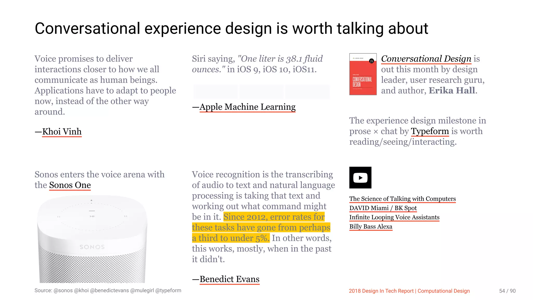 3/10/2018 2018 Design In Tech Report
http://jmmbp001.local:5757/?ckcachecontrol=1520689902#16 54/90
Conversational experience design is worth talking about
Voice promises to deliver
interactions closer to how we all
communicate as human beings.
Applications have to adapt to people
now, instead of the other way
around.
—Khoi Vinh
Siri saying, "One liter is 38.1 fluid
ounces." in iOS 9, iOS 10, iOS11.
—Apple Machine Learning
Conversational Design is
out this month by design
leader, user research guru,
and author, Erika Hall.
The experience design milestone in
prose × chat by Typeform is worth
reading/seeing/interacting.
Sonos enters the voice arena with
the Sonos One
Voice recognition is the transcribing
of audio to text and natural language
processing is taking that text and
working out what command might
be in it. Since 2012, error rates for
these tasks have gone from perhaps
a third to under 5%. In other words,
this works, mostly, when in the past
it didn't.
—Benedict Evans
The Science of Talking with Computers
DAVID Miami / BK Spot
Infinite Looping Voice Assistants
Billy Bass Alexa
Source: @sonos @khoi @benedictevans @mulegirl @typeform 2018 Design In Tech Report | Computational Design 54 / 90
 