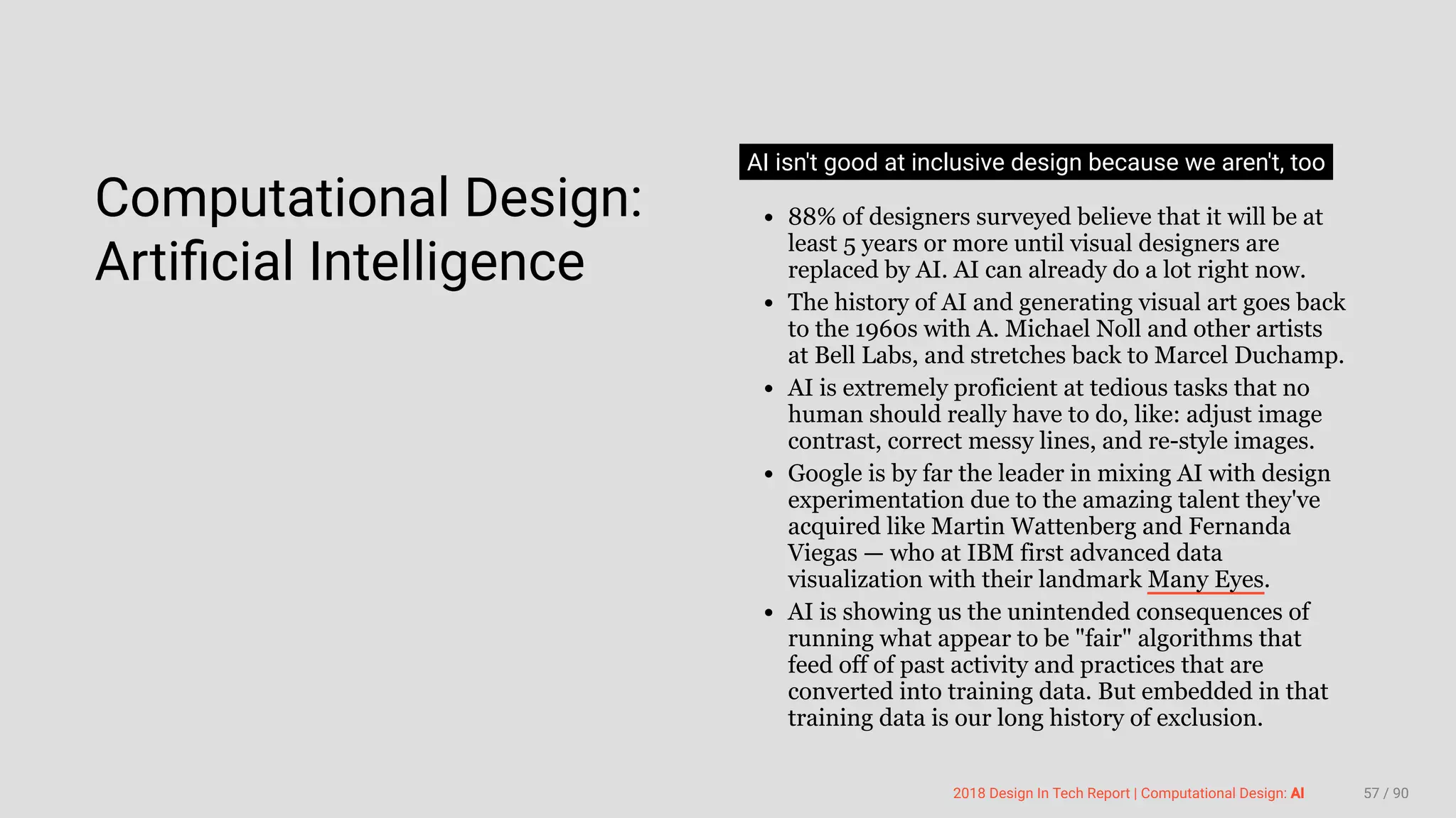 3/10/2018 2018 Design In Tech Report
http://jmmbp001.local:5757/?ckcachecontrol=1520689902#16 57/90
 
Computational Design:
Artiﬁcial Intelligence
AI isn't good at inclusive design because we aren't, too
88% of designers surveyed believe that it will be at
least 5 years or more until visual designers are
replaced by AI. AI can already do a lot right now.
The history of AI and generating visual art goes back
to the 1960s with A. Michael Noll and other artists
at Bell Labs, and stretches back to Marcel Duchamp.
AI is extremely proficient at tedious tasks that no
human should really have to do, like: adjust image
contrast, correct messy lines, and re-style images.
Google is by far the leader in mixing AI with design
experimentation due to the amazing talent they've
acquired like Martin Wattenberg and Fernanda
Viegas — who at IBM first advanced data
visualization with their landmark Many Eyes.
AI is showing us the unintended consequences of
running what appear to be "fair" algorithms that
feed off of past activity and practices that are
converted into training data. But embedded in that
training data is our long history of exclusion.
2018 Design In Tech Report | Computational Design: AI 57 / 90
 