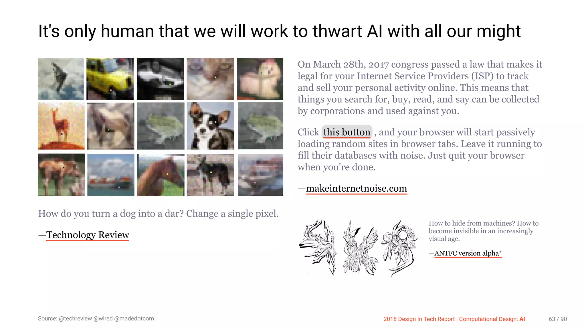 3/10/2018 2018 Design In Tech Report
http://jmmbp001.local:5757/?ckcachecontrol=1520689902#16 63/90
It's only human that we will work to thwart AI with all our might
How do you turn a dog into a dar? Change a single pixel.
—Technology Review
On March 28th, 2017 congress passed a law that makes it
legal for your Internet Service Providers (ISP) to track
and sell your personal activity online. This means that
things you search for, buy, read, and say can be collected
by corporations and used against you.
Click this button , and your browser will start passively
loading random sites in browser tabs. Leave it running to
fill their databases with noise. Just quit your browser
when you're done.
—makeinternetnoise.com
How to hide from machines? How to
become invisible in an increasingly
visual age.
—ANTFC version alpha*
Source: @techreview @wired @madedotcom 2018 Design In Tech Report | Computational Design: AI 63 / 90
 