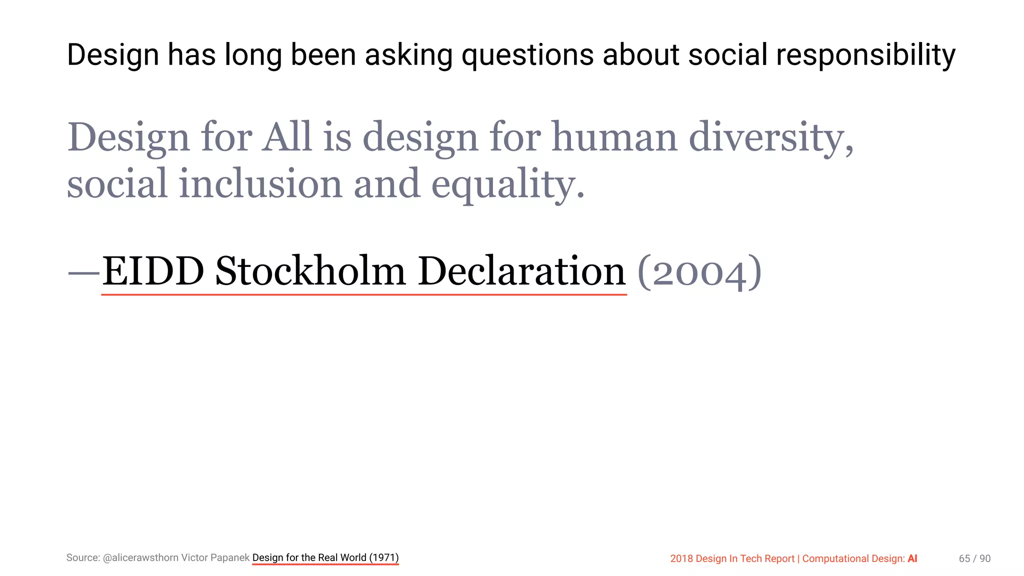 3/10/2018 2018 Design In Tech Report
http://jmmbp001.local:5757/?ckcachecontrol=1520689902#16 65/90
Design has long been asking questions about social responsibility
Design for All is design for human diversity,
social inclusion and equality.
—EIDD Stockholm Declaration (2004)
Source: @alicerawsthorn Victor Papanek Design for the Real World (1971) 2018 Design In Tech Report | Computational Design: AI 65 / 90
 