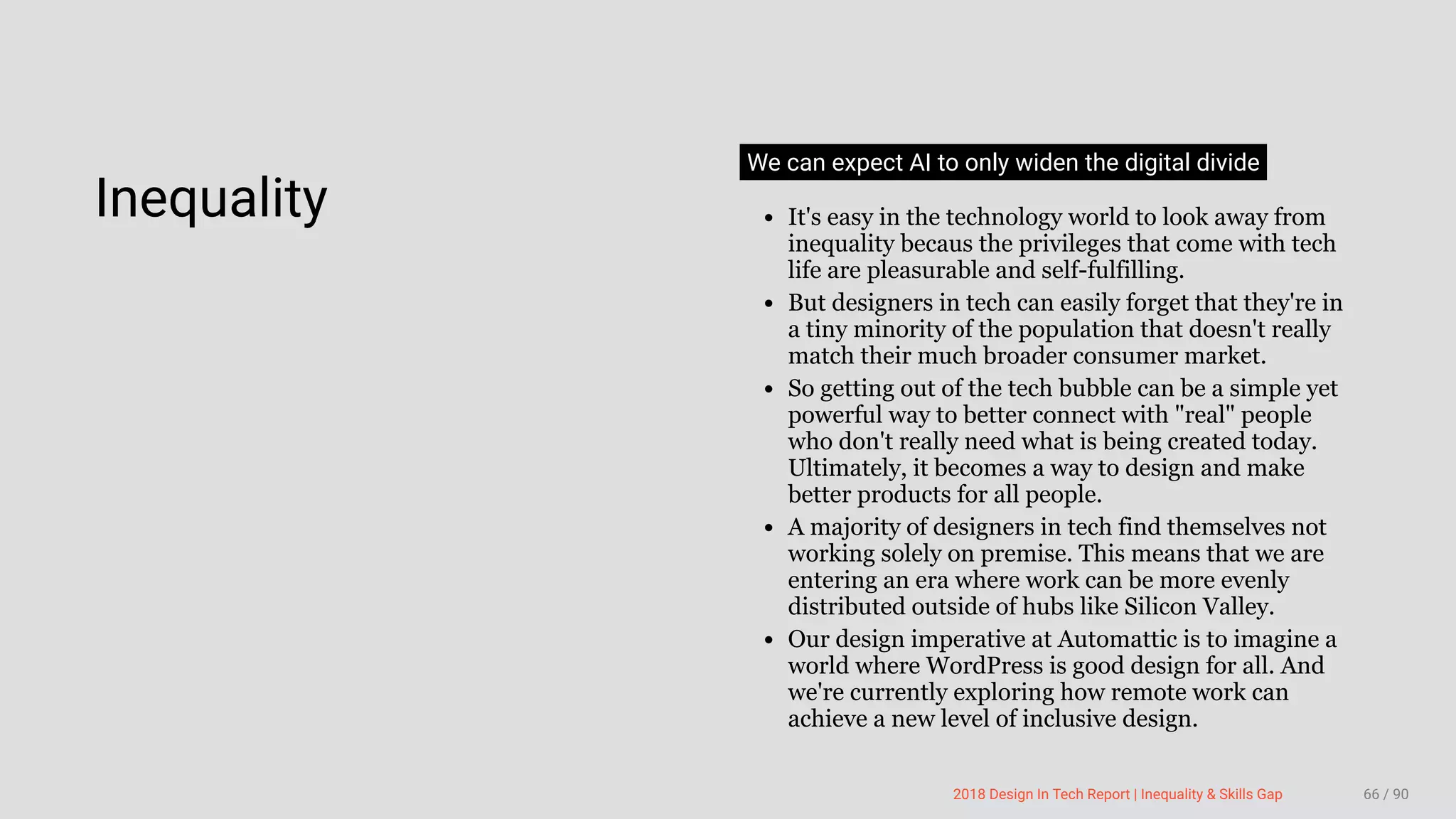 3/10/2018 2018 Design In Tech Report
http://jmmbp001.local:5757/?ckcachecontrol=1520689902#16 66/90
 
Inequality
We can expect AI to only widen the digital divide
It's easy in the technology world to look away from
inequality becaus the privileges that come with tech
life are pleasurable and self-fulfilling.
But designers in tech can easily forget that they're in
a tiny minority of the population that doesn't really
match their much broader consumer market.
So getting out of the tech bubble can be a simple yet
powerful way to better connect with "real" people
who don't really need what is being created today.
Ultimately, it becomes a way to design and make
better products for all people.
A majority of designers in tech find themselves not
working solely on premise. This means that we are
entering an era where work can be more evenly
distributed outside of hubs like Silicon Valley.
Our design imperative at Automattic is to imagine a
world where WordPress is good design for all. And
we're currently exploring how remote work can
achieve a new level of inclusive design.
2018 Design In Tech Report | Inequality & Skills Gap 66 / 90
 