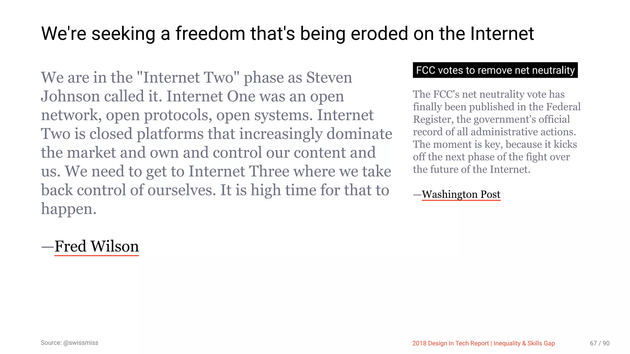 3/10/2018 2018 Design In Tech Report
http://jmmbp001.local:5757/?ckcachecontrol=1520689902#16 67/90
We're seeking a freedom that's being eroded on the Internet
We are in the "Internet Two" phase as Steven
Johnson called it. Internet One was an open
network, open protocols, open systems. Internet
Two is closed platforms that increasingly dominate
the market and own and control our content and
us. We need to get to Internet Three where we take
back control of ourselves. It is high time for that to
happen.
—Fred Wilson
FCC votes to remove net neutrality
The FCC's net neutrality vote has
finally been published in the Federal
Register, the government's official
record of all administrative actions.
The moment is key, because it kicks
off the next phase of the fight over
the future of the Internet.
—Washington Post
Source: @swissmiss 2018 Design In Tech Report | Inequality & Skills Gap 67 / 90
 