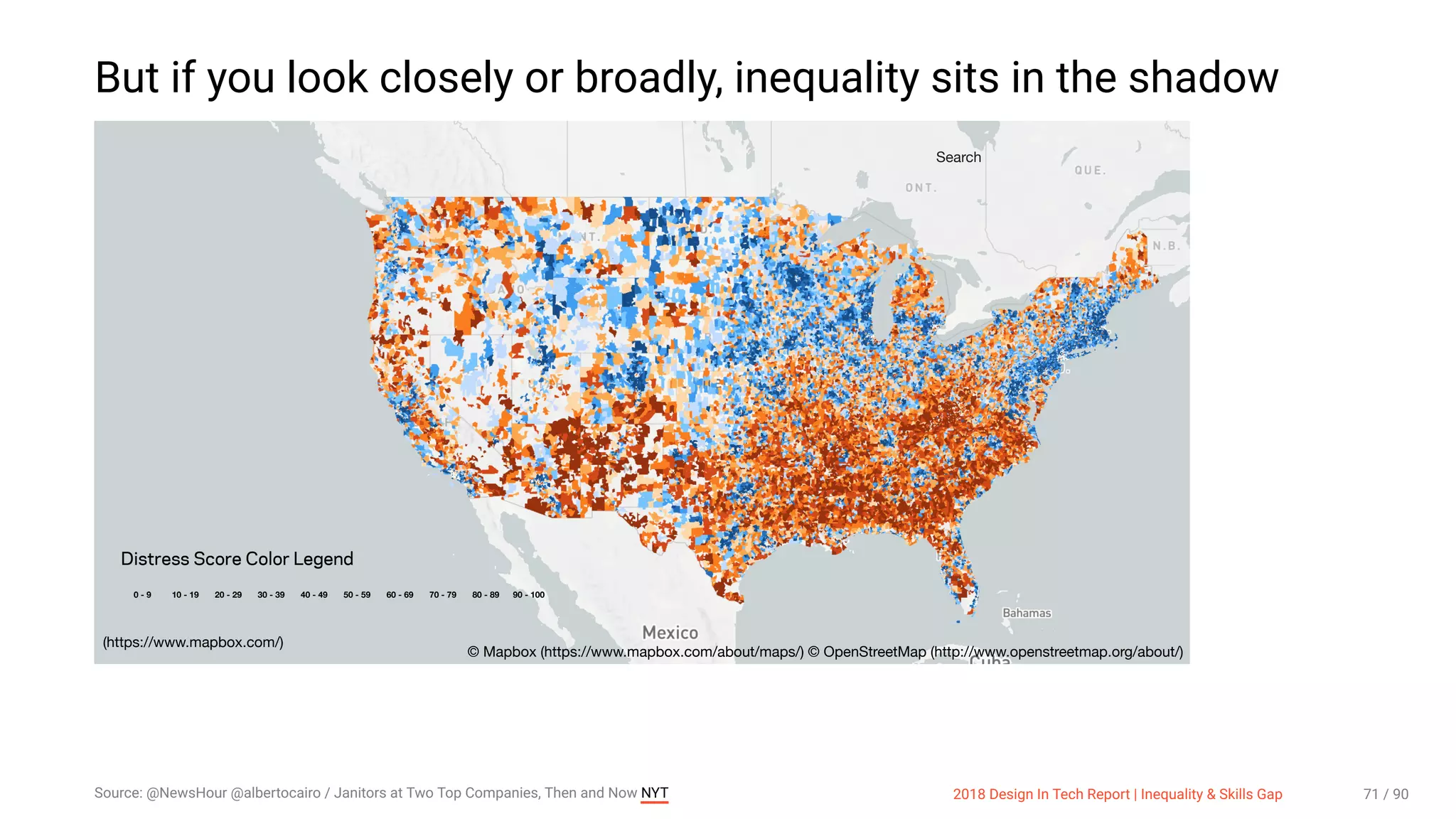 3/10/2018 2018 Design In Tech Report
http://jmmbp001.local:5757/?ckcachecontrol=1520689902#16 71/90
But if you look closely or broadly, inequality sits in the shadow
0 - 9 10 - 19 20 - 29 30 - 39 40 - 49 50 - 59 60 - 69 70 - 79 80 - 89 90 - 100
Distress Score Color Legend
Search
(https://www.mapbox.com/)
© Mapbox (https://www.mapbox.com/about/maps/) © OpenStreetMap (http://www.openstreetmap.org/about/)
Source: @NewsHour @albertocairo / Janitors at Two Top Companies, Then and Now NYT 2018 Design In Tech Report | Inequality & Skills Gap 71 / 90
 