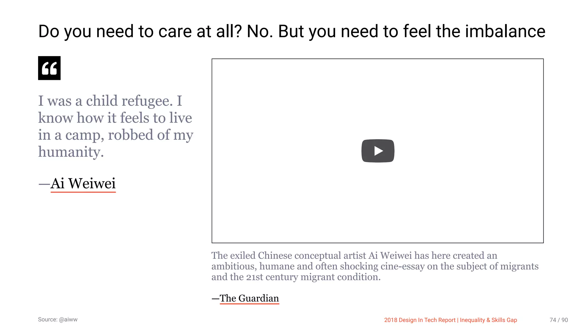 3/10/2018 2018 Design In Tech Report
http://jmmbp001.local:5757/?ckcachecontrol=1520689902#16 74/90
Do you need to care at all? No. But you need to feel the imbalance
I was a child refugee. I
know how it feels to live
in a camp, robbed of my
humanity.
—Ai Weiwei
The exiled Chinese conceptual artist Ai Weiwei has here created an
ambitious, humane and often shocking cine-essay on the subject of migrants
and the 21st century migrant condition.
—The Guardian
Source: @aiww 2018 Design In Tech Report | Inequality & Skills Gap 74 / 90
 