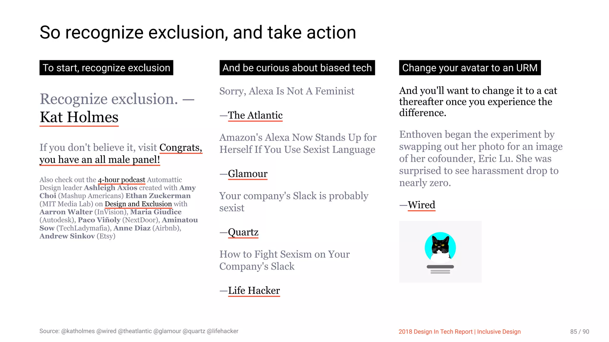 3/10/2018 2018 Design In Tech Report
http://jmmbp001.local:5757/?ckcachecontrol=1520689902#16 85/90
So recognize exclusion, and take action
To start, recognize exclusion
Recognize exclusion. —
Kat Holmes
If you don't believe it, visit Congrats,
you have an all male panel!
Also check out the 4-hour podcast Automattic
Design leader Ashleigh Axios created with Amy
Choi (Mashup Americans) Ethan Zuckerman
(MIT Media Lab) on Design and Exclusion with
Aarron Walter (InVision), Maria Giudice
(Autodesk), Paco Viñoly (NextDoor), Aminatou
Sow (TechLadymafia), Anne Diaz (Airbnb),
Andrew Sinkov (Etsy)
And be curious about biased tech
Sorry, Alexa Is Not A Feminist
—The Atlantic
Amazon's Alexa Now Stands Up for
Herself If You Use Sexist Language
—Glamour
Your company's Slack is probably
sexist
—Quartz
How to Fight Sexism on Your
Company's Slack
—Life Hacker
Change your avatar to an URM
And you'll want to change it to a cat
thereafter once you experience the
difference.
Enthoven began the experiment by
swapping out her photo for an image
of her cofounder, Eric Lu. She was
surprised to see harassment drop to
nearly zero.
—Wired
Source: @katholmes @wired @theatlantic @glamour @quartz @lifehacker 2018 Design In Tech Report | Inclusive Design 85 / 90
 
