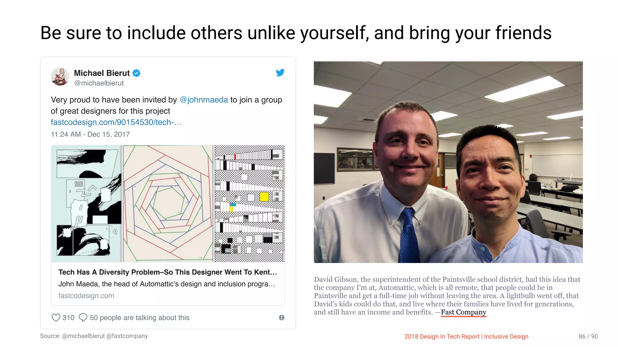 3/10/2018 2018 Design In Tech Report
http://jmmbp001.local:5757/?ckcachecontrol=1520689902#16 86/90
Be sure to include others unlike yourself, and bring your friends
David Gibson, the superintendent of the Paintsville school district, had this idea that
the company I'm at, Automattic, which is all remote, that people could be in
Paintsville and get a full-time job without leaving the area. A lightbulb went off, that
David's kids could do that, and live where their families have lived for generations,
and still have an income and benefits. —Fast Company
Very proud to have been invited by @johnmaeda to join a group
of great designers for this project
fastcodesign.com/90154530/tech-…
11:24 AM - Dec 15, 2017
310 50 people are talking about this
Michael Bierut
@michaelbierut
Tech Has A Diversity Problem–So This Designer Went To Kent…
John Maeda, the head of Automattic’s design and inclusion progra…
fastcodesign.com
2018 Design In Tech Report | Inclusive DesignSource: @michaelbierut @fastcompany 86 / 90
 