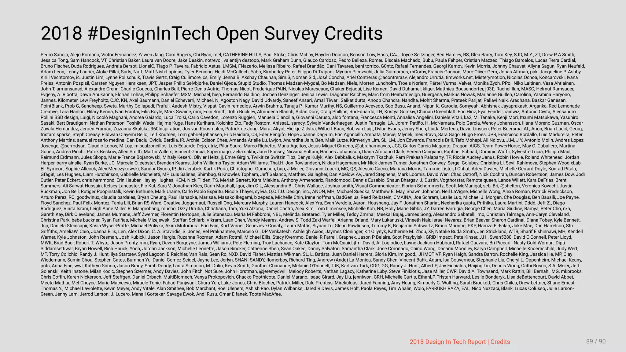 3/10/2018 2018 Design In Tech Report
http://jmmbp001.local:5757/?ckcachecontrol=1520689902#16 89/90
2018 #DesignInTech Open Survey Credits
Pedro Sanoja, Alejo Romano, Victor Fernandez, Yawen Jang, Cam Rogers, Chi Ryan, mel, CATHERINE HILLS, Paul Strike, Chris McLay, Hayden Dobson, Benson Low, Hass, CAJ, Joyce Seitzinger, Ben Hamley, RS, Glen Barry, Tom Key, SJD, M.Y., ZT, Drew P A Smith,
Jessica Tong, Sam Hancock, VT, Christian Baker, Laura van Doore, Jake Deakin, notrevol, valentijn destoop, Mark Graham Dunn, Glauco Cardoso, Pedro Belleza, Romeu Biscaia Machado, Bubu, Paula Fehper, Cristian Mazzeo, Thiago Barcelos, Lucas Terra Cardial,
Bruno Fischer, Duda Rodrigues, Andreia Bersot, LionelC, Tiago P. Taveira, Fabrício Astua, LMSM, FNazario, Melissa Ribeiro, Rafael Brandão, Dani Tavares, bani torrico, G0ntz, Rafael Fernandes, Georgi Kamov, Kevin Morris, Johnny Chauvet, Allyna Sagun, Ryan Neufeld,
Adam Leon, Lenny Laurier, Aloke Pillai, Suds, Nuff, Matt Nish-Lapidus, Tyler Benning, Heidi McCulloch, Yabo, Kimberley Peter, Filippo Di Trapani, Myriam Picovschi, Julia Guimaraes, mCorby, Francis Gagnon, Marc-Oliver Gern, Jonas Altman, pak, Jacqueline P. Ashby,
Kirill Vechtomov, ic, Justin Lim, Lynne Polischuik, Travis Gertz, Craig Cullimore, cs, Emily, Jenna B, Akshay Chauhan, Sim.S, Noman Sid, José Concha, Ariel Contreras @acontrerasv, Alejandro Urrutia, timworks.net, Misterymotion, Nicolas Ochoa, Koncarovski, Ivana
Preiss, Antonin Pospisil, Carsten Nguyen Henriksen, JPT, Jesper Philip Sølvbjørke, Daniel Gjøde, Stupid Studio, Thomas Madsen-Mygdal, Bo Madsen, Niels, Morten Lundholm, Troels Nørlem, Pärtel Vurma, Velvet, Monika Zych, PPoi, Niko Laitinen, Vesa Ahtiainen,
John T, armansansd, Alexandre Crenn, Charlie Coucou, Charles Bail, Pierre-Denis Autric, Thomas Nicot, Frederique PAIN, Nicolas Marescaux, Chaker Bejaoui, Lise Kemen, David Duhamel, kliger, Matthieu Bousendorfer, j03£, Rachel Ilan, MASC, Helmut Ramsauer,
Evgeny, A. Ribotta, Dawn Ahukanna, Florian Lohse, Philipp Schaefer, MSM, Michael, hiep, Fernando Galdino, Jochen Denzinger, Jenica Lewis, Dragomir Ralchev, Marc from Heimatdesign, Guergana, Markus Nowak, Marianne Guillen, Carolina, Yasmina Haryono,
Jannes, Kilometer, Lew Freyholtz, CJC, KN, Axel Baumann, Daniel Echeverri, Michael. N, Agoston Nagy, David Udvardy, Saneef Ansari, Amal Tiwari, Saikat dutta, Anoop Chandra, Nandha, Mohit Sharma, Prateek Parijat, Pallavi Naik, Aradhana, Baskar Ganesan,
PointBlank, Prob G, Sandheep, Sweta, Murthy Gollapudi, Prafull, Aadesh Mistry, Vispat, Gavin remedios, Arwin Brahma, Tanuja P., Kumar Murthy, NS, Guillermo Acevedo, Soo Basu, Anand, Nipun K. Garodia, Somyeah, Abhishek Jayaprakash, Arganka, Red Lemonade
Creative, Lara Hanlon, Hilary Kenna, Ivan Frantar, Eilis Boyle, Mark Swaine, mm, Eoin Smith, John Buckley, Almudena Blanch, Aidan Doré, Craig Phillips, Rui Eduardo, LH, Kostya Gorskiy, Chanan Greenblatt, Eric Hinz, Eyal Fendell, rainwiz, Antonio Civita, Alessandro
Pollini BSD design, Luigi, Niccolò Magnani, Andrea Gaiardo, Luca Troisi, Carlo Cavedon, Lorenzo Ruggieri, Manuela Ciancilla, Giovanni Caruso, aldo fontana, Francesca Monti, Annalisa Angelini, Daniele Vitali, ka2, M. Tanaka, Kenji Mori, Itsumi Matsukawa, Yasuhiro
Sasaki, Bert Brautigam, Nathan Paterson, Toshiki Wada, Hajime Kuge, Hans Kurihara, Koichiro Eto, Fady Rostom, AnissaL, samcy, Sylvain Vanderhaegen, Justin Farrugia, LA, Joram Patiño, H. McNamara, Polo Garcia, Wendy Johansson, Iliana Moreno Guzman, Oscar
Zavala Hernandez, Jeroen Frumau, Zuzanna Skalska, 360Inspiration, Jos van Roosmalen, Patrick de Jong, Murat Akyol, Hielkje Zijlstra, Wilbert Baan, Bob van Luijt, Dylan Evans, Jenny Shen, Linda Mertens, David Linssen, Peter Boersma, AL, Anon, Brian Lucid, Georg,
tristam sparks, Steph Creasy, Rildwan Olayemi Bello, Leif Knutsen, Tom gabriel johansen, Eric Haidara, CS, Eder Rengifo, Hope Joanne Dag-um, Eric Agoncillo Ambata, Maciej Mlynek, Ines Bravo, Sara Gago, Hugo Froes, JPR, Francisco Bordallo, Luis Madureira, Peter
Anthony Martins, samuel rosario medina, Dan Baciu, Ovidiu Berdila, IR, Archie, Edison Chee, Amanda Arielle Lu, Lwjon, Anuradha Jain, Ben, Maik Lutze, Kimverlyn Lim, SL, LM, Jon Edwards, Francois Brill, Tefo Mohapi, Ali Ndlovu, J.M, J Y, Antonio Molin, Andres Lopez
Josenge, @serrodsan, Claudio Lobos, M Lop, miscalzoncillos, Luis Eduardo Dejo, atriz, Pilar Saura, Marco Righetto, Manu Ageitos, Jesús Miguel Gimeno, @abrahamnavas, JCG, Carlos García Maganto, Dragon, AICS, Team PowerHorse, May O. Caballero, Martina
Gobec, Andrea Picchi, Patrik Beskow, Allen Smith, Martin Willers, Vincent Garcia, Supermarjo, Zelia sakhi, Jared Fossey, Nirvana Soltani, Hannes Johansson, Diana Africano Clark, Serena Cangiano, Raphael Schaad, Dominic Wuffli, Sylvestre Lucia, Philipp Maul,
Raimund Erdmann, Jules Skopp, Marie-France Bojanowski, Mihaly Keserü, Olivier Heitz, jj, Emre Girgin, Twikirize Switzin Tibz, Denys Kulyk, Alex Debkaliuk, Maksym Tkachuk, Ram Prakash Palaparty, TP, Riccie Audrey Janus, Robin Howie, Roland Whitehead, Jordan
Harper, barry ainslie, Ryan Burke, JC, Marcela O, eebster, Brendan Kearns, John Williams Taylor, Adam Williams, Thai.H, Jon Rowlandson, Niklas Hagemann, Mr Nick James Turner, Jonathan Conway, Sergei Golubev, Christina Li, Sevil Rahimova, Stephen Wood xLab,
Eli Symeon, Sophie Allcock, Alex Menczykowski, Sandor Gyuris, IP, Jiri Jerabek, Kartik Poria, Christopher Gameson, bup, J Meijer, Giovanni Luperti, MC, QS, Alessio Cuccu, Mariana Morris, Tammie Lister, I Chhat, Aden Davies, Michelle Gerrard-Doyle, Konrad Pitala,
Gfag8!, Les Hughes, Liam Hutchinson, Gabrielle Micheletti, MP, Luis Salinas, Shimbug, G Knowles Topham, Jeff Salanco, Matthew Gallagher, Dan Abelow, AV, Jared Stephens, Mark Loomis, David Wen, Chad Ostroff, Nick Cochran, Duncan Robertson, James Dow, Jodi
Cutler, Peter Eckert, chris hammond, Erin Hauber, Hayley Hughes, KEM, Nick Tilden, TS, Meriah Garrett, Kara Miekina, Anthony Armendariz, Randomood, Dennis Eusebio, Shaun Bhargav, J. Dustin, Vogthorstar, Remote queen, Lance Willett, Kara DeFrias, Brent
Summers, Ali Sarwat Hussain, Kelsey Lancaster, Flo Kat, Sara V, Jonathan Kies, Darin Marshall, Igor, Jim C-L, Alessandra B., Chris Wallace, Joshua smith, Visual Communicator, Florian Schommertz, Scott McManigal, seb, Bri, @shelton, Veronica Kovachi, Justin
Ruckman, Jon Bell, Rutiger Poopinstalk, Kevin Bethune, Mark Uraine, Carlo Paolo Espiritu, Nicole Thayer, sylvia, Q.O.T.U. Design, inc., ANON, MH, Michael Sueoka, Matthew E. May, Shawn Johnson, Neil LaVigne, Michelle Wong, Alexa Roman, Patrick Fredrickson,
Arturo Perez, RC, goodwinux, claudia bardales, Bryan Cheung, Paul Hanaoka, Marissa, Masako Ikegami, b zepeda, Michelle Chin, irene hoffman, BadGenius, Reed Reibstein, CMAINA, Joe Schram, Leslie Luo, Michael J. Morgan, Che Douglas, Ben Bausili, Joe Payne,
Floyd Sanchez, Paul-Felix Montez, Tania Lili, Brian RS Ward, Creative Juggernaut, Russell Ong, Mercury Murphy, Lauren Hancock, Alex Yra, Evan Verdoia, Aaron, Houshang, Jay F, Jonathan Shariat, Neeharika gupta, Prithika, Laura Martini, Dddd, Jeff Z., Diego
Rodriguez, Vinita Israni, Leigh Anne Miller, R. Mangrobang, musho, Ozzy Urrutia, Christiana, Tara, Yuki Alzona, Daniel Castro, Alex Kim, Tom Illmensee, Michelle Koh, NB, Holly Marie Gibbs, JY, Darren Farrugia, George Chen, Maria Giudice, Ramya, Peter Cho, n/a,
Gareth Kay, Dirk Cleveland, James Murnane, Jeff Zwerner, Florentin Hortopan, Julie Stanescu, Maria M Fabbroni, NBL, Melinda, Gretared, Tyler Miller, Teddy Zmrhal, Meekal Bajaj, James Song, Alessandro Sabatelli, mo, Christian Talmage, Ann-Caryn Cleveland,
Christine Park, bebe buckner, Ryan Fariñas, Michele Mizejewski, Steffan Schlarb, Vikram, Luan Chen, Vandy Meares, Andrew S, Todd Zaki Warfel, Arianna Orland, Mary Lukanuski, Vineeth Nair, Israel Nevarez, Brian Beaver, Sharon Cardinal, Diana Tobey, Kyle Bennett,
Jsp, Daniela Steinsapir, Kasia Wyser-Pratte, Michael Polivka, Akira Motomura, Eric Fain, Kurt Varner, Genevieve Conaty, Laura Mattis, Siyuan Tu, Glenn Rawlinson, Tommy K, Benjamin Schwartz, Bruno Marinho, PKP, Hamza El-Falah, Jake Mac, Dan Harrelson, Stu
Grifﬁths, AmeliaW, Caio, Joanna Ellis, Len, Alex Dixon, C. A. Stavridis, S. Jones, Vel Prakhantree, Marcelo G., DP Venkatesh, Ashleigh Axios, Jaymes Cloninger, Kit Oliynyk, Katherine M. Zhou, XF, Natalie Buda Smith, Jen Strickland, WTB, Sharif Elshinnawi, MH, Kendell
Warner, Kyle Johnston, John Resman, Josh Kubicki, Jason Hargis, Ruzanna Rozman, Adam Rotmil, Michael Ellis, Stacy Kvernmo, Daniel R Farrell, Graphex, Jason P Belaire, Scot Przybylski, GRID Impact, Pete Kinser, J.H., Swan5280, David O'Connell, Peter Lloyd,
MWK, Brad Baer, Robert T. Whyte, Jason Prunty, mm, Ryan, Devon Burgoyne, James Williams, Pete Fleming, Troy Lachance, Kate Clayton, Tom McQuaid, jfm, David, Al Logiodice, Layne Jackson Hubbard, Rafael Guevara, Bri Piccari!, Nasty Gold Woman, Dipti
Siddamsettiwar, Bryan Howell, Rich Hauck, Yoda, Jordan Jackson, Michelle Leonette, Jason Rincker, Catherine Shen, Sean Oakes, Danny Salvatori, Samantha Clark, Jose Coronado, Chino Wong, Dasami Moodley, Karyn Campbell, Michelle Knoernschild, Judy Wert,
MT, Torry Colichio, Randy J. Hunt, Ilya Startsev, Syed Lagoon, B Reichler, Van Rais, Sean Ro, NXD, David Fisher, Mattias Wikman, SL, L. Batista, Juan Daniel Herrera, Gloria Kim, im good., JHMOTIVF, Ryan Haigh, Sandra Barron, Rochelle King, Jessica He, MP, Clay
Wiedemann, Sumin Chou, Stephen Gates, Bumhan Yu, Daniel Gomez Seidel, Jayne Lee, Jerlyn, SHANI SANDY, flomerboy, Richard Ting, Andrew (Ande) La Monica, Sandy Chen, Vincent Bahk, Adam, Isa Gouverneur, Stephanie Liu, Cheryl L. Oppenheim, Michael Keany,
pnts, Anna Fine, wwl, Kathryn Simon, Jason Brady, Sarah Doody, Laura Simpson, M. Dulin, Kevin Smith, Gunther Chanange, Melanie O'Donnell, TJK, Karl van Turk, CDG, GG, Randy J. Hunt, Albert P, Jay Fichialos, Haijing Liu, Dennis Wong, Cathi Bosco, S.A. Meier, Jeff
Golenski, Keith Instone, Milan Kocic, Stephen Szermer, Andy Davies, John Fitch, Not Sure, John Horstman, @jeremydwill, Melody Roberts, Nathan Lagacy, Katherine Luby, Steve Finikiotis, Jase Miller, CWR, David A. Townsend, Mark Rattin, Bill Bernahl, MG, mkbrooks,
Chris Cofﬁn, Karen Nickerson, Jeff Steffgen, Daniel Orbach, MultiBiomech, Vanya Prokopovich, Chacko Poothicote, Daniel Marano, Isaac Girard, Jay Liu, jenniwon, CRH, Michelle Curtis, EthanLP, Tristan Harward, Leslie Bondaryk, Lisa deBettencourt, David Abbet,
Meeta Mathur, Mel Choyce, Maria Matveeva, Miracle Tonic, Fahad Punjwani, Churu Yun, Luke Jones, Chris Blocher, Patrick Miller, Dale Prentiss, Mirekulous, Jared Fanning, Amy Huang, Kimberly C. Wolting, Sarah Brockett, Chris Chiles, Drew Lettner, Shane Ernest,
Thomas Y., Michael Laviolette, Kevin Meyer, Andy Vitale, Alan Smithee, Bob Marchant, Roel Uleners, Ashish Rao, Dylan Wilbanks, Jared R Davis, James Holt, Paola Reyes, Tim Whalin, Wolo, FARRUKH RAZA, EAL, Nico Nuzzaci, Blank, Lucas Colusso, Julie Larson-
Green, Jenny Lam, Jerrod Larson, J. Lucero, Manali Gortekar, Savage Ewok, Andi Rusu, Omar Elfanek, Toots MacAfee.
2018 Design In Tech Report | Credits 89 / 90
 