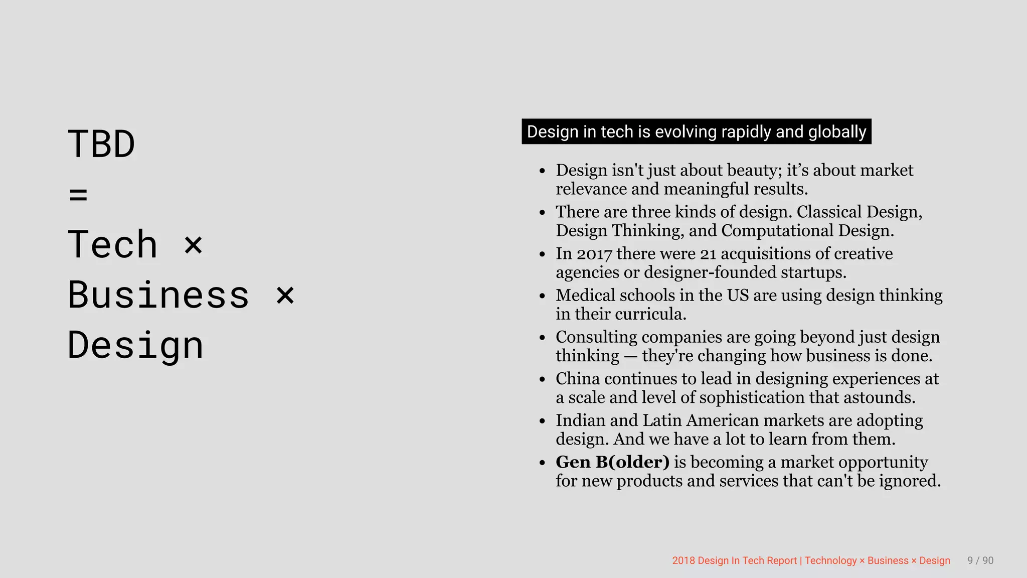 3/10/2018 2018 Design In Tech Report
http://jmmbp001.local:5757/?ckcachecontrol=1520689902#16 9/90
 
TBD
=
Tech ×
Business ×
Design
Design in tech is evolving rapidly and globally
Design isn't just about beauty; it’s about market
relevance and meaningful results.
There are three kinds of design. Classical Design,
Design Thinking, and Computational Design.
In 2017 there were 21 acquisitions of creative
agencies or designer-founded startups.
Medical schools in the US are using design thinking
in their curricula.
Consulting companies are going beyond just design
thinking — they're changing how business is done.
China continues to lead in designing experiences at
a scale and level of sophistication that astounds.
Indian and Latin American markets are adopting
design. And we have a lot to learn from them.
Gen B(older) is becoming a market opportunity
for new products and services that can't be ignored.
2018 Design In Tech Report | Technology × Business × Design 9 / 90
 