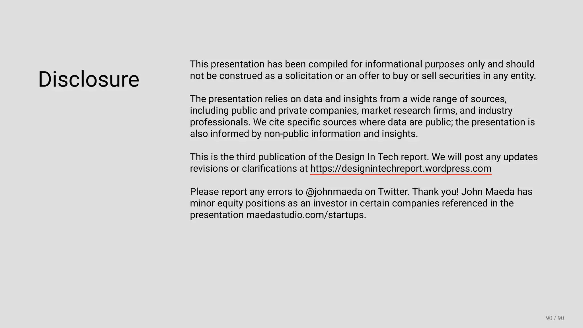 3/10/2018 2018 Design In Tech Report
http://jmmbp001.local:5757/?ckcachecontrol=1520689902#16 90/90
Disclosure
This presentation has been compiled for informational purposes only and should
not be construed as a solicitation or an offer to buy or sell securities in any entity.
The presentation relies on data and insights from a wide range of sources,
including public and private companies, market research ﬁrms, and industry
professionals. We cite speciﬁc sources where data are public; the presentation is
also informed by non-public information and insights.
This is the third publication of the Design In Tech report. We will post any updates
revisions or clariﬁcations at https://designintechreport.wordpress.com
Please report any errors to @johnmaeda on Twitter. Thank you! John Maeda has
minor equity positions as an investor in certain companies referenced in the
presentation maedastudio.com/startups.
 
90 / 90
 