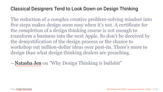 3/10/2018 2018 Design In Tech Report
http://jmmbp001.local:5757/?ckcachecontrol=1520689902#16 16/90
Classical Designers Tend to Look Down on Design Thinking
The reduction of a complex creative problem-solving mindset into
five steps makes design seem easy when it’s not. A certificate for
the completion of a design thinking course is not enough to
transform a business into the next Apple. So don’t be deceived by
the demystification of the design process or the chance to
workshop out million-dollar ideas over post-its. There’s more to
design than what design thinking dealers are preaching.
—Natasha Jen on "Why Design Thinking is bullshit"
Source: It's Nice That Fortune 2018 Design In Tech Report | Technology × Business × Design 16 / 90
 