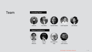 3/10/2018 2018 Design In Tech Report
http://jmmbp001.local:5757/?ckcachecontrol=1520689902#16 2/90
Team Founding Team
Jackie Xu Aviv Gilboa Fatimah Kabba Justin Sayarath John Maeda
Report Contributors
Bon Ku
Medicine
Ling Fan
China
Sunil Malhotra
India
Luis Arnal
Latin America
 
2018 Design In Tech Report | Welcome 2 / 90
 