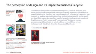 3/10/2018 2018 Design In Tech Report
http://jmmbp001.local:5757/?ckcachecontrol=1520689902#16 20/90
Design for Action
HBR, September
2015 Tim Brown
and Roger L.
Martin
The Empathy Economy BusinessWeek,
March 2005 / Bruce Nussbaum
The Beauty of Simplicity Fast Company
2005 / Linda Tischler
Design Thinking Is A Failed Experiment.
So What’s Next? BusinessWeek 2011 /
Bruce Nussbaum
John Maeda distinguishes between three categories: “classical” designers, who
create physical objects or products for a specific group of people (think architects
as well as industrial, furniture and graphic designers); “commercial” designers who
innovate by seeking deep insights into how customers interact with products and
services (think teams of researchers huddled around whiteboards and mosaics of
brightly colored Post-it notes); and “computational” designers, who use
programming skills and data to satisfy millions or even billions of users
instantaneously (think tech firms like Amazon and Facebook).
—Clay Chandler TIME
The Meaning of Design Is up for Debate. And That’s a Good Thing
TIME, March 12, 2018 / Clay Chandler
The perception of design and its impact to business is cyclic
some info
some info
Source: #DesignInTech Chronology 2018 Design In Tech Report | Technology × Business × Design 20 / 90
 