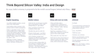 3/10/2018 2018 Design In Tech Report
http://jmmbp001.local:5757/?ckcachecontrol=1520689902#16 23/90
Think Beyond Silicon Valley: India and Design
By 2050, India’s economy is projected to be the world’s second largest, behind only China. —WEF
01
English Speaking
125 million English speakers, second
only to the United States.
Oral tradition where narrative is the
primary mode of culture propagation.
India is a pluralistic society, secular
and incredibly diverse. Multi-ethnic
Art & Craft tradition with local idioms
marking design sensibilities. * Strictly
speaking, there is no such thing as a
unified "Indian" culture-it's identified
by region / state.
Differing in Cuisine, Language,
Performing arts, Apparel, Customs,
Music, Literature, Architecture, …
02
Mobile Culture
India has the second largest installed
base of smartphones in the world
behind China of ~300 million.
Basic smartphone handsets are
available at below $50
Monthly data plan for under $2
People in India spent ~150 billion
hours on Android devices in 2016
70% of Indians consider local
language (22 official local languages)
digital content more reliable than
content in English
9 out of 10 users coming online are
not proficient in English, but adapt
anyways. Many use the English
keyboard -- not bothering to switch to
the script of their native language
03
China with (not vs) India
China and India make a
complementary combination of
machine power and human power:
China - Products / India - Services.
They're giant neighbors.
Each has a population of over a
billion (they collectively account for
36.3% of the world's people).
They anchor the "rise of the rest."
Each touts its style of governance as
opposed to that of the other: China,
with its authoritarian efficiency;
India, with its democratic vibrancy.
04
JUGAAD
In Hindi,
“overcoming harsh constraints by
improvising an effective solution
using limited resources”.
(a.k.a. "the MVP")
Thrift not waste.
Inclusion, not exclusion.
Bottom-up participation, not top-
down command and control.
Flexible thinking and action, not
linear planning.
HBR (2010) / Ravi Radjou, Jaideep
Prabhu, and Simone Ahuja
Source: @sunilmalhotra Indian Express Quartz Recode HBR 2018 Design In Tech Report | Technology × Business × Design 23 / 90
 