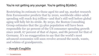 3/10/2018 2018 Design In Tech Report
http://jmmbp001.local:5757/?ckcachecontrol=1520689902#16 27/90
You're not getting any younger. You're getting B(older).
Restricting its estimate to those aged 60 and up, market research
firm Euromonitor predicts that by 2020, worldwide older-adult
spending will reach $15 trillion—and that's still well before global
aging will fully hit its stride. By 2030, the Boston Consulting
Group estimates that the 55-plus population will have been
responsible for 50 percent of the US consumer spending growth
since 2008, 67 percent of that of Japan, and 86 percent for that of
Germany. It's no exaggeration to say that the world's most
advanced economies will soon revolve around the needs, wants,
and whims of grandparents.
—Joseph Coughlin
Source: The Longetivity Economy 2018 Design In Tech Report | Technology × Business × Design 27 / 90
 