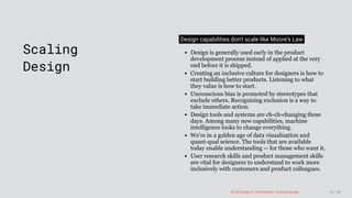 3/10/2018 2018 Design In Tech Report
http://jmmbp001.local:5757/?ckcachecontrol=1520689902#16 29/90
 
Scaling
Design
Design capabilities don't scale like Moore's Law
Design is generally used early in the product
development process instead of applied at the very
end before it is shipped.
Creating an inclusive culture for designers is how to
start building better products. Listening to what
they value is how to start.
Unconscious bias is promoted by stereotypes that
exclude others. Recognizing exclusion is a way to
take immediate action.
Design tools and systems are ch-ch-changing these
days. Among many new capabilities, machine
intelligence looks to change everything.
We're in a golden age of data visualization and
quant-qual science. The tools that are available
today enable understanding -- for those who want it.
User research skills and product management skills
are vital for designers to understand to work more
inclusively with customers and product colleagues.
2018 Design In Tech Report | Scaling Design 29 / 90
 