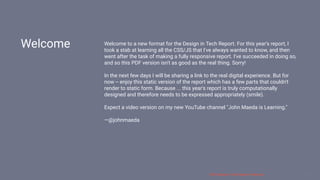 3/10/2018 2018 Design In Tech Report
http://jmmbp001.local:5757/?ckcachecontrol=1520689902#16 3/90
Welcome Welcome to a new format for the Design in Tech Report. For this year's report, I
took a stab at learning all the CSS/JS that I've always wanted to know, and then
went after the task of making a fully responsive report. I've succeeded in doing so,
and so this PDF version isn't as good as the real thing. Sorry!
In the next few days I will be sharing a link to the real digital experience. But for
now -- enjoy this static version of the report which has a few parts that couldn't
render to static form. Because ... this year's report is truly computationally
designed and therefore needs to be expressed appropriately (smile).
Expect a video version on my new YouTube channel "John Maeda is Learning."
—@johnmaeda
 
2018 Design In Tech Report | Welcome 3 / 90
 