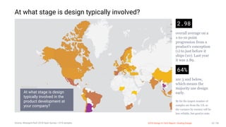 3/10/2018 2018 Design In Tech Report
http://jmmbp001.local:5757/?ckcachecontrol=1520689902#16 32/90
At what stage is design typically involved?
2.98
overall average on a
1-to-10 point
progression from a
product's conception
(1) to just before it
ships (10). Last year
it was 2.89.
64%
are 3 and below,
which means the
majority use design
early.
By far the largest number of
samples are from the US, so
the variance by country will be
less reliable, but good to note.
At what stage is design
typically involved in the
product development at
your company?
Si
W
Is
Google Data Studio
2018 Design In Tech Report | Scaling DesignSource: #DesignInTech 2018 Open Survey | 1219 samples 32 / 90
 
