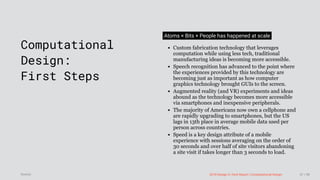 3/10/2018 2018 Design In Tech Report
http://jmmbp001.local:5757/?ckcachecontrol=1520689902#16 47/90
 
Computational
Design:
First Steps
Atoms × Bits × People has happened at scale
Custom fabrication technology that leverages
computation while using less tech, traditional
manufacturing ideas is becoming more accessible.
Speech recognition has advanced to the point where
the experiences provided by this technology are
becoming just as important as how computer
graphics technology brought GUIs to the screen.
Augmented reality (and VR) experiments and ideas
abound as the technology becomes more accessible
via smartphones and inexpensive peripherals.
The majority of Americans now own a cellphone and
are rapidly upgrading to smartphones, but the US
lags in 13th place in average mobile data used per
person across countries.
Speed is a key design attribute of a mobile
experience with sessions averaging on the order of
30 seconds and over half of site visitors abandoning
a site visit if takes longer than 3 seconds to load.
2018 Design In Tech Report | Computational DesignSource: 47 / 90
 