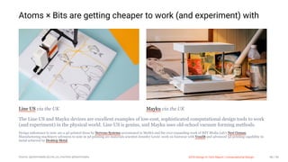 3/10/2018 2018 Design In Tech Report
http://jmmbp001.local:5757/?ckcachecontrol=1520689902#16 48/90
Atoms × Bits are getting cheaper to work (and experiment) with
Line US via the UK Mayku via the UK
The Line US and Mayku devices are excellent examples of low-cost, sophisticated computational design tools to work
(and experiment) in the physical world. Line US is genius, and Mayku uses old-school vacuum forming methods.
Design milestones to note are a 4d-printed dress by Nervous Systems accessioned to MoMA and the ever-expanding work of MIT Media Lab's Neri Oxman.
Manufacturing machinery advances to note in 3d-printing are materials scientist Jennifer Lewis' work on footwear with Voxel8 and advanced 3d-printing capability in
metal achieved by Desktop Metal.
Source: @johnmaeda @Line_us_machine @teammayku 2018 Design In Tech Report | Computational Design 48 / 90
 