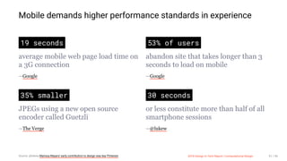 3/10/2018 2018 Design In Tech Report
http://jmmbp001.local:5757/?ckcachecontrol=1520689902#16 51/90
Mobile demands higher performance standards in experience
19 seconds
average mobile web page load time on
a 3G connection
—Google
53% of users
abandon site that takes longer than 3
seconds to load on mobile
—Google
35% smaller
JPEGs using a new open source
encoder called Guetzli
—The Verge
30 seconds
or less constitute more than half of all
smartphone sessions
—@lukew
Source: @lukew Marissa Mayers' early contribution to design was key Pinterest 2018 Design In Tech Report | Computational Design 51 / 90
 
