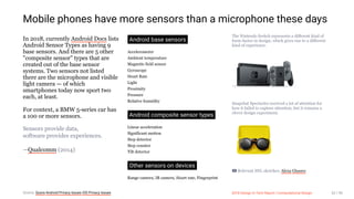 3/10/2018 2018 Design In Tech Report
http://jmmbp001.local:5757/?ckcachecontrol=1520689902#16 52/90
Mobile phones have more sensors than a microphone these days
In 2018, currently Android Docs lists
Android Sensor Types as having 9
base sensors. And there are 5 other
"composite sensor" types that are
created out of the base sensor
systems. Two sensors not listed
there are the microphone and visible
light camera — of which
smartphones today now sport two
each, at least.
For context, a BMW 5-series car has
a 100 or more sensors.
Sensors provide data,
software provides experiences.
—Qualcomm (2014)
Android base sensors
Accelerometer
Ambient temperature
Magnetic field sensor
Gyroscope
Heart Rate
Light
Proximity
Pressure
Relative humidity
Android composite sensor types
Linear acceleration
Significant motion
Step detector
Step counter
Tilt detector
Other sensors on devices
Range camera, IR camera, Heart rate, Fingerprint
The Nintendo Switch represents a different kind of
form-factor in design, which gives rise to a different
kind of experience.
Snapchat Spectacles received a lot of attention for
how it failed to capture attention, but it remains a
clever design experiment.
Relevant SNL sketches: Alexa Glasses
Source: Quora Android Privacy Issues iOS Privacy Issues 2018 Design In Tech Report | Computational Design 52 / 90
 