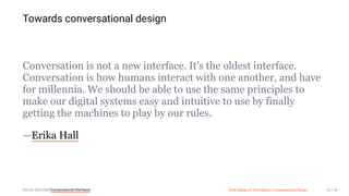 3/10/2018 2018 Design In Tech Report
http://jmmbp001.local:5757/?ckcachecontrol=1520689902#16 53/90
Towards conversational design
Conversation is not a new interface. It's the oldest interface.
Conversation is how humans interact with one another, and have
for millennia. We should be able to use the same principles to
make our digital systems easy and intuitive to use by finally
getting the machines to play by our rules.
—Erika Hall
Source: @mulegirlConversational Interfaces 2018 Design In Tech Report | Computational Design 53 / 90
 