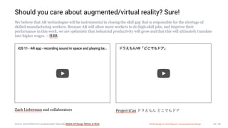 3/10/2018 2018 Design In Tech Report
http://jmmbp001.local:5757/?ckcachecontrol=1520689902#16 56/90
Should you care about augmented/virtual reality? Sure!
We believe that AR technologies will be instrumental in closing the skill gap that is responsible for the shortage of
skilled manufacturing workers. Because AR will allow more workers to do high-skill jobs, and improve their
performance in this work, we are optimistic that industrial productivity will grow and that this will ultimately translate
into higher wages. —HBR
iOS 11 - AR app - recording sound in space and playing ba…
Zach Lieberman and collaborators
VR
Project iCan
Source: @zachlieberman @zappyzappy7 @google Mobile AR Design ARtists at Work 2018 Design In Tech Report | Computational Design 56 / 90
 