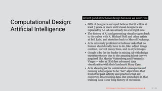 3/10/2018 2018 Design In Tech Report
http://jmmbp001.local:5757/?ckcachecontrol=1520689902#16 57/90
 
Computational Design:
Artiﬁcial Intelligence
AI isn't good at inclusive design because we aren't, too
88% of designers surveyed believe that it will be at
least 5 years or more until visual designers are
replaced by AI. AI can already do a lot right now.
The history of AI and generating visual art goes back
to the 1960s with A. Michael Noll and other artists
at Bell Labs, and stretches back to Marcel Duchamp.
AI is extremely proficient at tedious tasks that no
human should really have to do, like: adjust image
contrast, correct messy lines, and re-style images.
Google is by far the leader in mixing AI with design
experimentation due to the amazing talent they've
acquired like Martin Wattenberg and Fernanda
Viegas — who at IBM first advanced data
visualization with their landmark Many Eyes.
AI is showing us the unintended consequences of
running what appear to be "fair" algorithms that
feed off of past activity and practices that are
converted into training data. But embedded in that
training data is our long history of exclusion.
2018 Design In Tech Report | Computational Design: AI 57 / 90
 