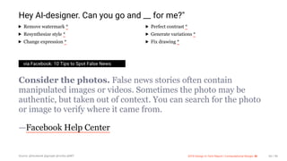 3/10/2018 2018 Design In Tech Report
http://jmmbp001.local:5757/?ckcachecontrol=1520689902#16 60/90
Hey AI-designer. Can you go and __ for me?"
Remove watermark * Perfect contrast *
Resynthesize style * Generate variations *
Change expression * Fix drawing *
via Facebook: 10 Tips to Spot False News
Consider the photos. False news stories often contain
manipulated images or videos. Sometimes the photo may be
authentic, but taken out of context. You can search for the photo
or image to verify where it came from.
—Facebook Help Center
Source: @facebook @google @nvidia @MIT 2018 Design In Tech Report | Computational Design: AI 60 / 90
 