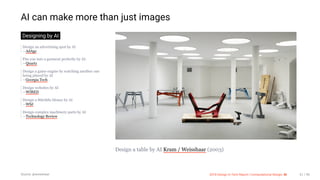 3/10/2018 2018 Design In Tech Report
http://jmmbp001.local:5757/?ckcachecontrol=1520689902#16 61/90
AI can make more than just images
Designing by AI
Design an advertising spot by AI
—AdAge
Fits you into a garment perfectly by AI.
—Quartz
Design a game engine by watching another one
being played by AI
—Georgia Tech
Design websites by AI
—WIRED
Design a Stitchfix blouse by AI
—WSJ
Design complex machinery parts by AI
—Technology Review
Design a table by AI Kram / Weisshaar (2003)
Source: @weisshaar 2018 Design In Tech Report | Computational Design: AI 61 / 90
 