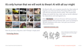 3/10/2018 2018 Design In Tech Report
http://jmmbp001.local:5757/?ckcachecontrol=1520689902#16 63/90
It's only human that we will work to thwart AI with all our might
How do you turn a dog into a dar? Change a single pixel.
—Technology Review
On March 28th, 2017 congress passed a law that makes it
legal for your Internet Service Providers (ISP) to track
and sell your personal activity online. This means that
things you search for, buy, read, and say can be collected
by corporations and used against you.
Click this button , and your browser will start passively
loading random sites in browser tabs. Leave it running to
fill their databases with noise. Just quit your browser
when you're done.
—makeinternetnoise.com
How to hide from machines? How to
become invisible in an increasingly
visual age.
—ANTFC version alpha*
Source: @techreview @wired @madedotcom 2018 Design In Tech Report | Computational Design: AI 63 / 90
 