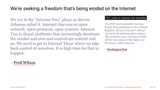 3/10/2018 2018 Design In Tech Report
http://jmmbp001.local:5757/?ckcachecontrol=1520689902#16 67/90
We're seeking a freedom that's being eroded on the Internet
We are in the "Internet Two" phase as Steven
Johnson called it. Internet One was an open
network, open protocols, open systems. Internet
Two is closed platforms that increasingly dominate
the market and own and control our content and
us. We need to get to Internet Three where we take
back control of ourselves. It is high time for that to
happen.
—Fred Wilson
FCC votes to remove net neutrality
The FCC's net neutrality vote has
finally been published in the Federal
Register, the government's official
record of all administrative actions.
The moment is key, because it kicks
off the next phase of the fight over
the future of the Internet.
—Washington Post
Source: @swissmiss 2018 Design In Tech Report | Inequality & Skills Gap 67 / 90
 