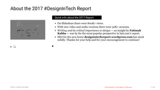 3/10/2018 2018 Design In Tech Report
http://jmmbp001.local:5757/?ckcachecontrol=1520689902#16 7/90
Quick info about the 2017 Report
On Slideshare there were 800K+ views.
With new video and audio versions there were 30K+ accesses.
Writing and its critical importance to design — an insight by Fatimah
Kabba — was by far the most popular perspective in last year's report.
SEO for the new home designintechreport.wordpress.com has stuck
solidly. Thanks for your help and for your encouragement to continue!
About the 2017 #DesignInTech Report
Source: Twitter and Giphy 2018 Design In Tech Report | Welcome 7 / 90
 