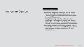 3/10/2018 2018 Design In Tech Report
http://jmmbp001.local:5757/?ckcachecontrol=1520689902#16 80/90
 
Inclusive Design
Inclusion = INCLU$ION
Changing perception around the idea of "helping
those who are less fortunate than ourselves" into
"learning how ignorant we are as privileged people"
is a useful daily exercise.
Using that energy to design and make better
products is a certain kind of passion and practice
that we'll see more often in technology companies.
Because inclusive design is becoming commonsense.
Choose action over wondering about what you can
do about the world you see and don't agree with. It's
easy today due to all the technologies we have
available to us.
2018 Design In Tech Report | Inequality & Skills Gap 80 / 90
 