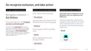 3/10/2018 2018 Design In Tech Report
http://jmmbp001.local:5757/?ckcachecontrol=1520689902#16 85/90
So recognize exclusion, and take action
To start, recognize exclusion
Recognize exclusion. —
Kat Holmes
If you don't believe it, visit Congrats,
you have an all male panel!
Also check out the 4-hour podcast Automattic
Design leader Ashleigh Axios created with Amy
Choi (Mashup Americans) Ethan Zuckerman
(MIT Media Lab) on Design and Exclusion with
Aarron Walter (InVision), Maria Giudice
(Autodesk), Paco Viñoly (NextDoor), Aminatou
Sow (TechLadymafia), Anne Diaz (Airbnb),
Andrew Sinkov (Etsy)
And be curious about biased tech
Sorry, Alexa Is Not A Feminist
—The Atlantic
Amazon's Alexa Now Stands Up for
Herself If You Use Sexist Language
—Glamour
Your company's Slack is probably
sexist
—Quartz
How to Fight Sexism on Your
Company's Slack
—Life Hacker
Change your avatar to an URM
And you'll want to change it to a cat
thereafter once you experience the
difference.
Enthoven began the experiment by
swapping out her photo for an image
of her cofounder, Eric Lu. She was
surprised to see harassment drop to
nearly zero.
—Wired
Source: @katholmes @wired @theatlantic @glamour @quartz @lifehacker 2018 Design In Tech Report | Inclusive Design 85 / 90
 