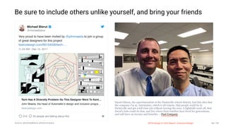 3/10/2018 2018 Design In Tech Report
http://jmmbp001.local:5757/?ckcachecontrol=1520689902#16 86/90
Be sure to include others unlike yourself, and bring your friends
David Gibson, the superintendent of the Paintsville school district, had this idea that
the company I'm at, Automattic, which is all remote, that people could be in
Paintsville and get a full-time job without leaving the area. A lightbulb went off, that
David's kids could do that, and live where their families have lived for generations,
and still have an income and benefits. —Fast Company
Very proud to have been invited by @johnmaeda to join a group
of great designers for this project
fastcodesign.com/90154530/tech-…
11:24 AM - Dec 15, 2017
310 50 people are talking about this
Michael Bierut
@michaelbierut
Tech Has A Diversity Problem–So This Designer Went To Kent…
John Maeda, the head of Automattic’s design and inclusion progra…
fastcodesign.com
2018 Design In Tech Report | Inclusive DesignSource: @michaelbierut @fastcompany 86 / 90
 