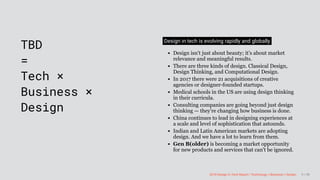 3/10/2018 2018 Design In Tech Report
http://jmmbp001.local:5757/?ckcachecontrol=1520689902#16 9/90
 
TBD
=
Tech ×
Business ×
Design
Design in tech is evolving rapidly and globally
Design isn't just about beauty; it’s about market
relevance and meaningful results.
There are three kinds of design. Classical Design,
Design Thinking, and Computational Design.
In 2017 there were 21 acquisitions of creative
agencies or designer-founded startups.
Medical schools in the US are using design thinking
in their curricula.
Consulting companies are going beyond just design
thinking — they're changing how business is done.
China continues to lead in designing experiences at
a scale and level of sophistication that astounds.
Indian and Latin American markets are adopting
design. And we have a lot to learn from them.
Gen B(older) is becoming a market opportunity
for new products and services that can't be ignored.
2018 Design In Tech Report | Technology × Business × Design 9 / 90
 