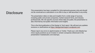 3/10/2018 2018 Design In Tech Report
http://jmmbp001.local:5757/?ckcachecontrol=1520689902#16 90/90
Disclosure
This presentation has been compiled for informational purposes only and should
not be construed as a solicitation or an offer to buy or sell securities in any entity.
The presentation relies on data and insights from a wide range of sources,
including public and private companies, market research ﬁrms, and industry
professionals. We cite speciﬁc sources where data are public; the presentation is
also informed by non-public information and insights.
This is the third publication of the Design In Tech report. We will post any updates
revisions or clariﬁcations at https://designintechreport.wordpress.com
Please report any errors to @johnmaeda on Twitter. Thank you! John Maeda has
minor equity positions as an investor in certain companies referenced in the
presentation maedastudio.com/startups.
 
90 / 90
 