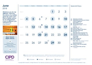 1st Global Day of Parents
4th International Day of Innocent Children
Victims of Aggression
Bank Holiday – ROI
5th World Environment Day
8th Sacred Heart of Jesus – Catholic
Christian
Quds Day – Islam
10th Laylat al Qadr – Islam
12th World Day against Child Labour
14th World Blood Donor Day
15th Eid al Fitr – Islam
World Elder Abuse Awareness Day
16th Martyrdom of Guru Arjan Dev – Sikh
17th World Day to Combat Desertification
and Drought
Father’s Day
20th World Refugee Day
21st Summer Solstice
Litha – Yule – Wicca/Pagan Northern
and Southern hemispheres
World Humanist Day
24th Nativity of Saint John the Baptist
– Christian
29th Feast of Saints Peter and Paul
– Christian
Special Days
June is Motor Neurone Disease Awareness Month | Stillbirth & Neonatal Death Awareness Month |
LGBT Pride Month | Men’s Health Awareness Month | Gypsy, Roma and Traveller History Month
All Jewish holidays begin at sundown
on the evening before.
New Moon First Quarter Full MoonLast Quarter
2 3
8 9
12 14 16
19 22 23
29 30
1
4 5 6 7 10
11 13 15 17
18 20 21 24
25 26 27 28 31
Week 1
Week 2
Week 3
Week 4
Week 5
Monday Tuesday Wednesday Thursday Friday Saturday Sunday
Diversity Perspectives
2016
January
We must be willing to let
go of the life we have
planned so as to have the
life that is waiting for us.
Joseph Campbell
Diversity Champion
Question Time
Have you clear objectives
and a plan to promote
inclusion and respect
in 2016?
4 5 6 7
14
21
28
10
17
24
8
15
22 23
25
18
9
11 13 16
19 20
26 27
21Week 22
Week 23
Week 24
Week 25
Week 26
3
12
29 30
June
2018
New Moon First Quarter Full MoonLast Quarter
New Moon First Quarter Full MoonLast Quarter
New Moon First Quarter Full MoonLast Quarter
New Moon First Quarter Full MoonLast Quarter
Monday Tuesday Wednesday Thursday Friday Saturday Sunday
Whatever you do, be
different – that was
the advice my mother
gave me, and I can’t
think of better advice
for an entrepreneur.
If you’re different, you
will stand out.
Anita Roddick
12
Freedom from
Interference with Privacy,
Family, Home
and Correspondence
13
Right to Free Movement
in and out of the Country
Diversity Perspectives
Basic Human
Rights Articles
1st Global Day of Parents
4th International Day of Innocent Children
Victims of Aggression
Bank Holiday – ROI
5th World Environment Day
8th Sacred Heart of Jesus – Catholic
Christian
Quds Day – Islam
10th Laylat al Qadr – Islam
12th World Day against Child Labour
14th World Blood Donor Day
15th Eid al Fitr – Islam
World Elder Abuse Awareness Day
16th Martyrdom of Guru Arjan Dev – Sikh
17th World Day to Combat Desertification
and Drought
Father’s Day
20th World Refugee Day
21st Summer Solstice
Litha – Yule – Wicca/Pagan Northern
and Southern hemispheres
World Humanist Day
24th Nativity of Saint John the Baptist
– Christian
29th Feast of Saints Peter and Paul
– Christian
Special Days
June is Motor Neurone Disease Awareness Month | Stillbirth & Neonatal Death Awareness Month |
LGBT Pride Month | Men’s Health Awareness Month | Gypsy, Roma and Traveller History Month
All Jewish holidays begin at sundown
on the evening before.
New Moon First Quarter Full MoonLast Quarter
2 3
8 9
12 14 16
19 22 23
29 30
1
4 5 6 7 10
11 13 15 17
18 20 21 24
25 26 27 28 31
Week 1
Week 2
Week 3
Week 4
Week 5
Monday Tuesday Wednesday Thursday Friday Saturday Sunday
Diversity Perspectives
2016
January
We must be willing to let
go of the life we have
planned so as to have the
life that is waiting for us.
Joseph Campbell
Diversity Champion
Question Time
Have you clear objectives
and a plan to promote
inclusion and respect
in 2016?
4 5 6 7
14
21
28
10
17
24
8
15
22 23
25
18
9
11 13 16
19 20
26 27
21Week 22
Week 23
Week 24
Week 25
Week 26
3
12
29 30
June
2018
New Moon First Quarter Full MoonLast Quarter
New Moon First Quarter Full MoonLast Quarter
New Moon First Quarter Full MoonLast Quarter
New Moon First Quarter Full MoonLast Quarter
Monday Tuesday Wednesday Thursday Friday Saturday Sunday
Whatever you do, be
different – that was
the advice my mother
gave me, and I can’t
think of better advice
for an entrepreneur.
If you’re different, you
will stand out.
Anita Roddick
12
Freedom from
Interference with Privacy,
Family, Home
and Correspondence
13
Right to Free Movement
in and out of the Country
Diversity Perspectives
Basic Human
Rights Articles
1st Global Day of Parents
4th International Day of Innocent Children
Victims of Aggression
Bank Holiday – ROI
5th World Environment Day
8th Sacred Heart of Jesus – Catholic
Christian
Quds Day – Islam
10th Laylat al Qadr – Islam
12th World Day against Child Labour
14th World Blood Donor Day
15th Eid al Fitr – Islam
World Elder Abuse Awareness Day
16th Martyrdom of Guru Arjan Dev – Sikh
17th World Day to Combat Desertification
and Drought
Father’s Day
20th World Refugee Day
21st Summer Solstice
Litha – Yule – Wicca/Pagan Northern
and Southern hemispheres
World Humanist Day
24th Nativity of Saint John the Baptist
– Christian
29th Feast of Saints Peter and Paul
– Christian
Special Days
June is Motor Neurone Disease Awareness Month | Stillbirth & Neonatal Death Awareness Month |
LGBT Pride Month | Men’s Health Awareness Month | Gypsy, Roma and Traveller History Month
All Jewish holidays begin at sundown
on the evening before.
New Moon First Quarter Full MoonLast Quarter
2 3
8 9
12 14 16
19 22 23
29 30
1
4 5 6 7 10
11 13 15 17
18 20 21 24
25 26 27 28 31
Week 1
Week 2
Week 3
Week 4
Week 5
Monday Tuesday Wednesday Thursday Friday Saturday Sunday
Diversity Perspectives
2016
January
We must be willing to let
go of the life we have
planned so as to have the
life that is waiting for us.
Joseph Campbell
Diversity Champion
Question Time
Have you clear objectives
and a plan to promote
inclusion and respect
in 2016?
4 5 6 7
14
21
28
10
17
24
8
15
22 23
25
18
9
11 13 16
19 20
26 27
21Week 22
Week 23
Week 24
Week 25
Week 26
3
12
29 30
June
2018
New Moon First Quarter Full MoonLast Quarter
New Moon First Quarter Full MoonLast Quarter
New Moon First Quarter Full MoonLast Quarter
New Moon First Quarter Full MoonLast Quarter
Monday Tuesday Wednesday Thursday Friday Saturday Sunday
Whatever you do, be
different – that was
the advice my mother
gave me, and I can’t
think of better advice
for an entrepreneur.
If you’re different, you
will stand out.
Anita Roddick
12
Freedom from
Interference with Privacy,
Family, Home
and Correspondence
13
Right to Free Movement
in and out of the Country
Diversity Perspectives
Basic Human
Rights Articles
Copyright ©2014 Diversiton. All Rights Reserved. This Calendar is licensed for use on the CIPD website only. Please call 02841 754777 for your organisation’s copy.
 